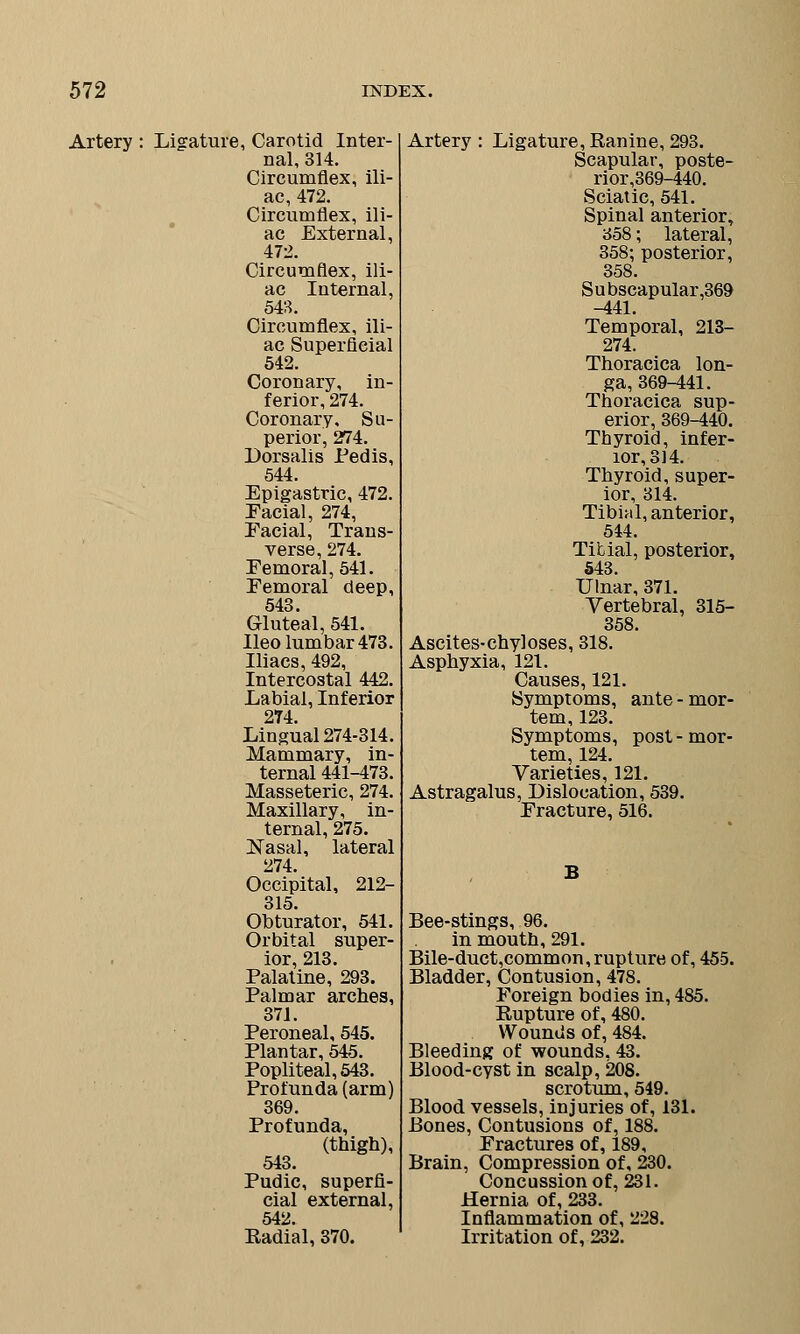 Artery : Ligature, Carotid Inter- nal, 314. Circumflex, ili- ac, 472. Circumflex, ili- ac External, 472. Circumflex, ili- ac Internal, 548. Circumflex, ili- ac Superficial 542. Coronary, in- ferior, 274. Coronary, Su- perior, 274. Dorsalis Pedis, 544. Epigastric, 472. Facial, 274, Facial, Trans- verse, 274. Femoral, 541. Femoral deep, 543. Gluteal, 541. Ileo lumbar 473. Macs, 492, Intercostal 442. Labial, Inferior 274. Lingual 274-314. Mammary, in- ternal 441-473. Masseteric, 274. Maxillary, in- ternal, 275. ]STasal, lateral 274. Occipital, 212- 315. Obturator, 541. Orbital super- ior, 213. Palatine, 293. Palmar arches, 371. Peroneal, 545. Plantar, 545. Popliteal, 543. Profunda (arm) 369. Profunda, (thigh), 543. Pudic, superfi- cial external, 542. Radial, 370. Artery : Ligature, Ranine, 293. Scapular, poste- rior,369-440. Sciatic, 541. Spinal anterior, 358; lateral, 358; posterior, 358. Subscapular ,369 -441. Temporal, 213- 274. Thoracica lon- ga, 369-441. Thoracica sup- erior, 369-440. Thyroid, infer- ior, 314. Thyroid, super- ior, 314. Tibial, anterior, 544. Tibial, posterior, 543. Ulnar, 371. Vertebral, 315- 358. Ascites-chyloses, 318. Asphyxia, 121. Causes, 121. Symptoms, ante-mor- tem, 123. Symptoms, post-mor- tem, 124. Varieties, 121. Astragalus, Dislocation, 539. Fracture, 516. Bee-stings, 96. in mouth, 291. Bile-duct,common,rupture of, 455. Bladder, Contusion, 478. Foreign bodies in, 485. Rupture of, 480. Wounds of, 484. Bleeding of wounds, 43. Blood-cyst in scalp, 208. scrotum, 549. Blood vessels, injuries of, 131. Bones, Contusions of, 188. Fractures of, 189, Brain, Compression of, 230. Concussion of, 231. Hernia of, 233. Inflammation of, 228. Irritation of, 232.