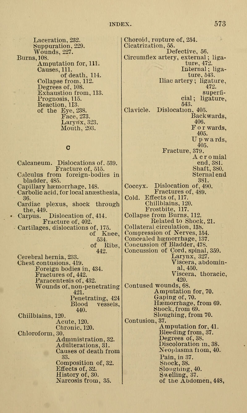 Laceration, 232. Suppuration, 229. Wounds, 227. Burns,] OS. Amputation for, 111. Causes, 111. of death, 114. Collapse from. 112. Degrees of, 108. Exhaustion from, 113. Prognosis, 115. Reaction, 113. of the Eye, 238. Face, 273. Larynx, 323. Mouth, 293. Calcaneum. Dislocations of. 539. Fracture of, 515. Calculus from foreign-bodies in bladder, 485. Capillary haemorrhage, 148. Carbolic acid, for local anaesthesia, 36. Cardiac plexus, shock through the, 449. Carpus. Dislocation of, 414. Fracture of, 402. Cartilages, dislocations of, 175. of Knee, 534. of Ribs, 442. Cerebral hernia, 233. Chest contusions, 419. Foreign bodies in, 434. Fractures of, 442. Paracentesis of, 432. Wounds of, non-penetrating 421. Penetrating, 424 Blood vessels, 440. Chillblains, 120. Acute, 120. Chronic, 120. Chloroform, 30. Administration, 32. Adulterations, 31. Causes of death from 33. Composition of, 32. Effects of, 32. History of, 30. Narcosis from, 35. Choroid, rupture of, 254. Cicatrization, 55. Defective, 56. Circumflex artery, external; liga- ture, 472. Internal; liga- ture, 543. Iliac artery; ligature, 472. superfi- cial ; ligature, 543. Clavicle. Dislocation, 405. Backwards, 406. For wards, 405. Upwards, 405. Fracture, 379. Aero mial end, 381. Shaft, 380. Sternal end 381. Coccyx. Dislocation of, 490. Fractures of, 489. Cold. Effects of, 117. Chillblains, 120. Frostbite, 117. Collapse from Burns, 112. Related to Shock, 21. Collateral circulation, 138. Compression of Nerves, 154. Concealed haemorrhage, 137. Concussion of Bladder, 478. Concussion of Cord, spinal, 359. Larynx, 327. Viscera, abdomin- al, 450. Viscera, thoracic, 420. Contused wounds, 68. Amputation for, 70. Gaping of, 70. Haemorrhage, from 69. Shock, from 69. Sloughing, from 70. Contusion, 37. Amputation for, 41. Bleeding from, 37. Degrees of, 38. Discoloration m, 38. Neoplasma fiom, 40. Pain, in 37. Shock, 38. Sloughing, 40. Swelling, 37. of the Abdomen, 448,