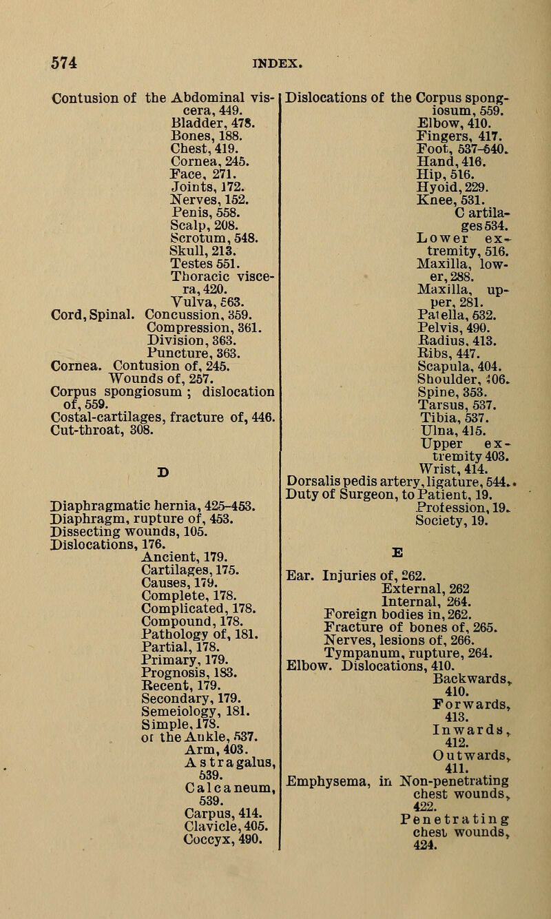 Contusion of the Abdominal vis- cera, 449. Bladder, 478. Bones, 188. Chest, 419. Cornea, 245. Face, 271. Joints, 172. Nerves, 152. Penis, 558. Scalp, 208. Scrotum, 548. Skull, 213. Testes 551. Thoracic visce- ra, 420. Vulva, 563. Cord, Spinal. Concussion, 359. Compression, 361. Division, 363. Puncture, 363. Cornea. Contusion of, 245. Wounds of, 257. Corpus spongiosum ; dislocation of, 559. Costal-cartilages, fracture of, 446. Cut-throat, 308. D Diaphragmatic hernia, 425-453. Diaphragm, rupture of, 453. Dissecting wounds, 105. Dislocations, 176. Ancient, 179. Cartilages, 175. Causes, 179. Complete, 178. Complicated, 178. Compound, 178. Pathology of, 181. Partial, 178. Primary, 179. Prognosis, 183. Recent, 179. Secondary, 179. Semeiology, 181. Simple, 178. or theAukle, 537. Arm, 403. Astra 539. Calcaneum, 539. Carpus, 414. Clavicle, 405. Coccyx, 490. Dislocations of the Corpus spong- iosum, 559. Elbow, 410. Fingers, 417. Foot, 537-640. Hand, 416. Hip, 516. Hyoid, 229. Knee, 531. C artila- ges534. Lower ex- tremity, 516. Maxilla, low- er, 288. Maxilla, up- per, 281. Patella, 632. Pelvis, 490. Radius, 413. Ribs, 447. Scapula, 404. Shoulder, 406. Spine, 353. Tarsus, 537. Tibia, 537. Ulna, 415. Upper ex- tremity 403. Wrist, 414. Dorsalis pedis artery, ligature, 544.. Duty of Surgeon, to Patient, 19. Profession, 19. Society, 19. E Ear. Injuries of, 262. External, 262 Internal, 264. Foreign bodies in, 262. Fracture of bones of, 265. Nerves, lesions of, 266. Tympanum, rupture, 264. Elbow. Dislocations, 410. Backward s» 410. Forwards, 413. Inwards, 412. Outwards, 411. Emphysema, in Non-penetrating chest wounds, 422. Penetrating chesi wounds, 424.