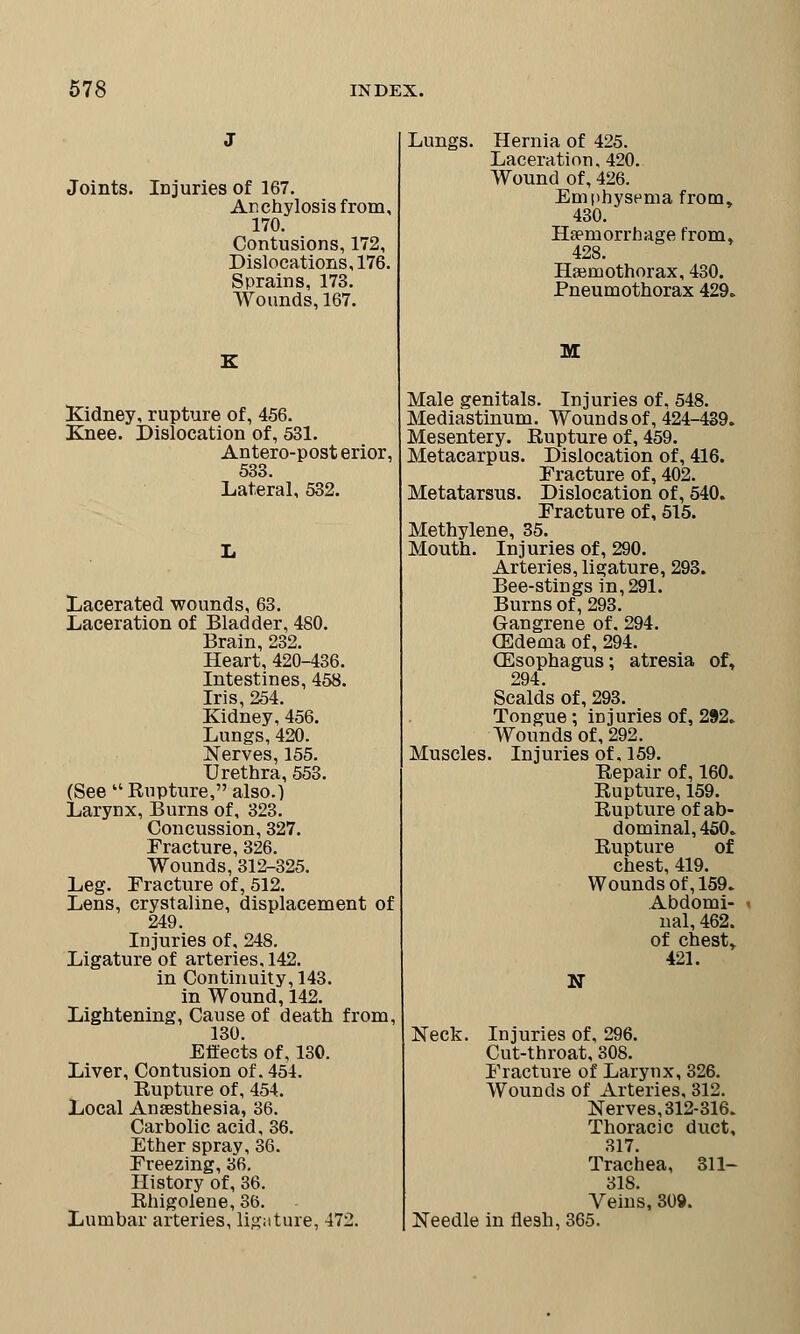 Joints. Injuries of 167. Anchylosis from, 170. Contusions, 172, Dislocations, 176. Sprains, 173. Wounds, 167. Kidney, rupture of, 456. Knee. Dislocation of, 531. Antero-post erior, 533. Lateral, 532. Lacerated wounds, 63. Laceration of Bladder, 480. Brain, 232. Heart, 420-436. Intestines, 458. Iris, 254. Kidney, 456. Lungs, 420. Nerves, 155. Urethra, 553. (See  Rupture, also.) Larynx, Burns of, 323. Concussion, 327. Fracture, 326. Wounds, 312-325. Leg. Fracture of, 512. Lens, crystaline, displacement of 249. Injuries of, 248. Ligature of arteries, 142. in Continuity, 143. in Wound, 142. Lightening, Cause of death from, 130. Effects of, 130. Liver, Contusion of. 454. Rupture of, 454. Local Anaesthesia, 36. Carbolic acid, 36. Ether spray, 36. Freezing, 36. History of, 36. Rhigolene, 36. Lumbar arteries, ligature, 472. Lungs. Hernia of 425. Laceration, 420. Wound of, 426. Emphysema from, 430. Haemorrhage from, 428. Hemothorax, 430. Pneumothorax 429. M Male genitals. Injuries of, 548. Mediastinum. Wounds of, 424-439. Mesentery. Rupture of, 459. Metacarpus. Dislocation of, 416. Fracture of, 402. Metatarsus. Dislocation of, 540. Fracture of, 515. Methylene, 35. Mouth. Injuries of, 290. Arteries, ligature, 293. Bee-stingsin,291. Burns of, 293. Gangrene of. 294. (Edema of, 294. (Esophagus; atresia of, 294. Scalds of, 293. Tongue ; injuries of, 292. Wounds of, 292. Muscles. Injuries of. 159. Repair of, 160. Rupture, 159. Rupture of ab- dominal, 450. Rupture of chest, 419. Wounds of, 159. Abdomi- < nal, 462. of chest, 421. N Neck. Injuries of, 296. Cut-throat, 308. Fracture of Larynx, 326. Wounds of Arteries, 312. Nerves, 312-316. Thoracic duct, 317. Trachea, 311- 318. Veins, 309. Needle in flesh, 365.