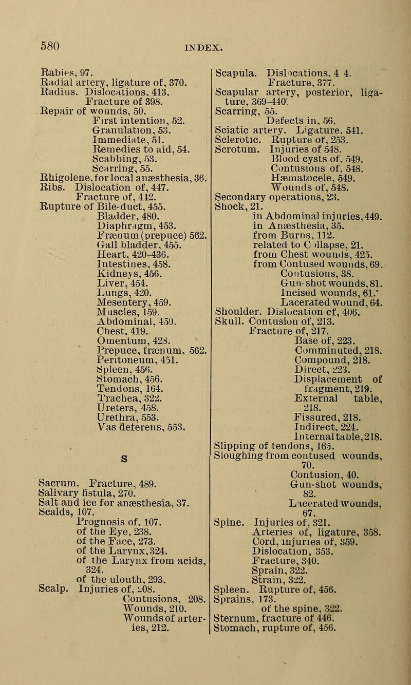 Rabins, 97. Radial artery, ligature of, 370. Radius. Dislocations, 413. Fracture of 398. Repair of wounds, 50. First intention, 52. Granulation, 53. Immediate, 51. Remedies to aid, 54. Scabbing, 53. Scarring, 55. Rhigolene, for local anaesthesia, 36. Ribs. Dislocation of, 447. Fracture of, 412. Rupture of Bile-duct, 455. Bladder, 480. Diaphragm, 453. Frseaum (prepuce) 562. Gall bladder, 455. Heart, 420-436. Intestines, 458. Kidnejs, 456. Liver, 454. Lungs, 420. Mesentery, 459. Muscles, 159. Abdominal, 450. Chest, 419. Omentum, 428. Prepuce, frssnum, 562. Peritoneum, 451. Spleen, 456. Stomach, 456. Tendons, 164. Trachea, 322. Ureters, 458. Urethra, 553. Vas deferens, 553. S Sacrum. Fracture, 489. Salivary fistula, 270. Salt and ice for anaesthesia, 37. Scalds, 107. Prognosis of, 107. of the Eye, 238. of the Face, 273. of the Larynx, 324. of the Larynx from acids, 324. of the ulouth, 293. Scalp. Injuries of, i08. Contusions, 208. Wounds, 210. Wounds of arter- ies, 212. Scapula. Dislocations. 4 4. Fracture, 377. Scapular artery, posterior, liga- ture, 369-440'. Scarring, 55. Defects in, 56. Sciatic artery. Ligature. 541. Sclerotic. Rupture of, 253. Scrotum. Injuries of 548. Blood cysts of, 549. Contusions of, 548. Hsematocele, 549. Wounds of, 548. Secondary operations, 23. Shock, 21. in Abdominal injuries,449. in Anaesthesia, 35. from Burns, 112. related to Collapse, 21. from Chest wounds, 425. from Contused wounds, 69. Contusions, 38. Gun- shot wounds, 81. Incised wounds, 61. Lacerated wound, 64. Shoulder. Dislocation cf, 406. Skull. Contusion of, 213. Fracture of, 217. Base of, 223. Comminuted, 218. Compound, 218. Direct, 223. Displacement of fragment, 219. External table, 218. Fissured, 218. Indirect, 224. Internal table,218. Slipping of tendons, 165. Sloughing from contused wounds, 70. Contusion, 40. Gun-shot wounds, 82. Lacerated wounds, 67. Spine. Injuries of, 321. Arteries of, ligature, 358. Cord, injuries of, 359. Dislocation, 353. Fracture, 340. Sprain, 322. Strain, 322. Spleen. Rupture of, 456. Sprains, 173. of the spine, 322. Sternum, fracture of 446. Stomach, rupture of, 456.