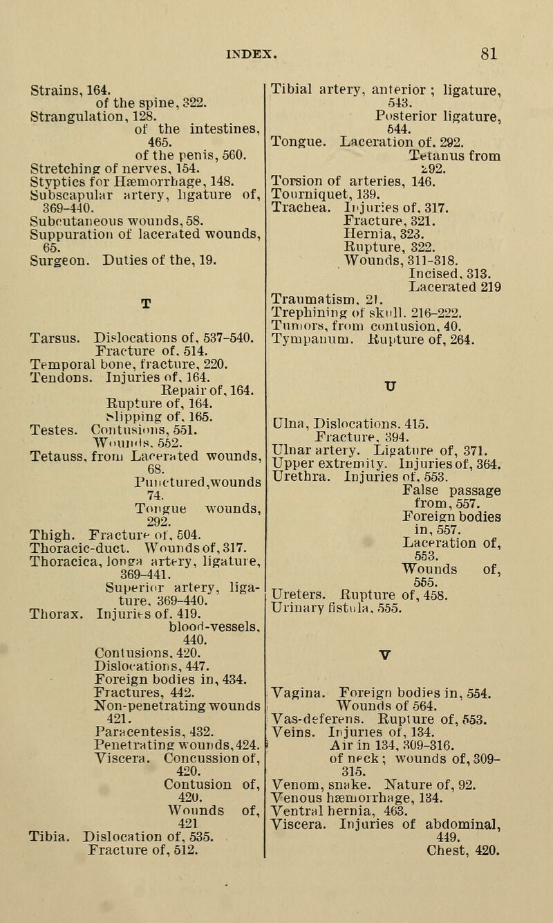 Strains, 164. of the spine, 322. Strangulation, 128. of the intestines, 465. of the penis, 560. Stretching of nerves, 154. Styptics for Haemorrhage, 148. Subscapular artery, ligature of, 369-440. Subcutaneous wounds, 58. Suppuration of lacerated wounds, 65. Surgeon. Duties of the, 19. T Tarsus. Dislocations of, 537-540. Fracture of. 514. Temporal bone, fracture, 220. Tendons. Injuries of, 164. Eepair of, 164. Eupture of, 164. dipping of. 165. Testes. Contusions, 551. Woun.ls. 562. Tetauss, from Lacerated wounds, 68. Punctured,wounds 74. Tongue wounds, 292. Thigh. Fracture of, 504. Thoracic-duct. Wounds of, 317. Thoracica, Jonga artery, ligature, 369-441. Superior artery, liga- ture. 369-440. Thorax. Injuries of. 419. blood-vessels, 440. Contusions. 420. Dislocations, 447. Foreign bodies in, 434. Fractures, 442. Non-penetrating wounds 421. Paracentesis, 432. Penetrating wounds,424. Viscera. Concussion of, 420. Contusion of, 42U. Wounds of, 421 Tibia. Dislocation of, 535. Fracture of, 512. Tibial artery, anterior ; ligature, 543. Posterior ligature, 544. Tongue. Laceration of. 292. Tetanus from L92. Torsion of arteries, 146. Tourniquet, 139. Trachea. Injuries of. 317. Fracture, 321. Hernia, 323. Rupture, 322. Wounds, 311-318. Incised, 313. Lacerated 219 Traumatism. 21. Trephining of skull. 216-222. Tumors, from contusion, 40. Tympanum. Kupture of, 264. TJ Ulna, Dislocations. 415. Fracture. 394. Ulnar artery. Ligature of, 371. Upper extremity. Injuries of, 364. Urethra. Injuries of, 553. False passage from, 557. Foreign bodies in, 557. Laceration of, 553. Wounds of, 555. Ureters. Rupture of, 458. Urinary fistula, 555. Vagina. Foreign bodies in, 554. Wounds of 564. Vas-deferens. Rupture of, 553. Veins. Injuries of, 134. Air in 134,309-316. of npck; wounds of, 309- 315. Venom, snake. Nature of, 92. Venous hEeruorrhage, 134. Ventral hernia, 463. Viscera. Injuries of abdominal, 449. Chest, 420.