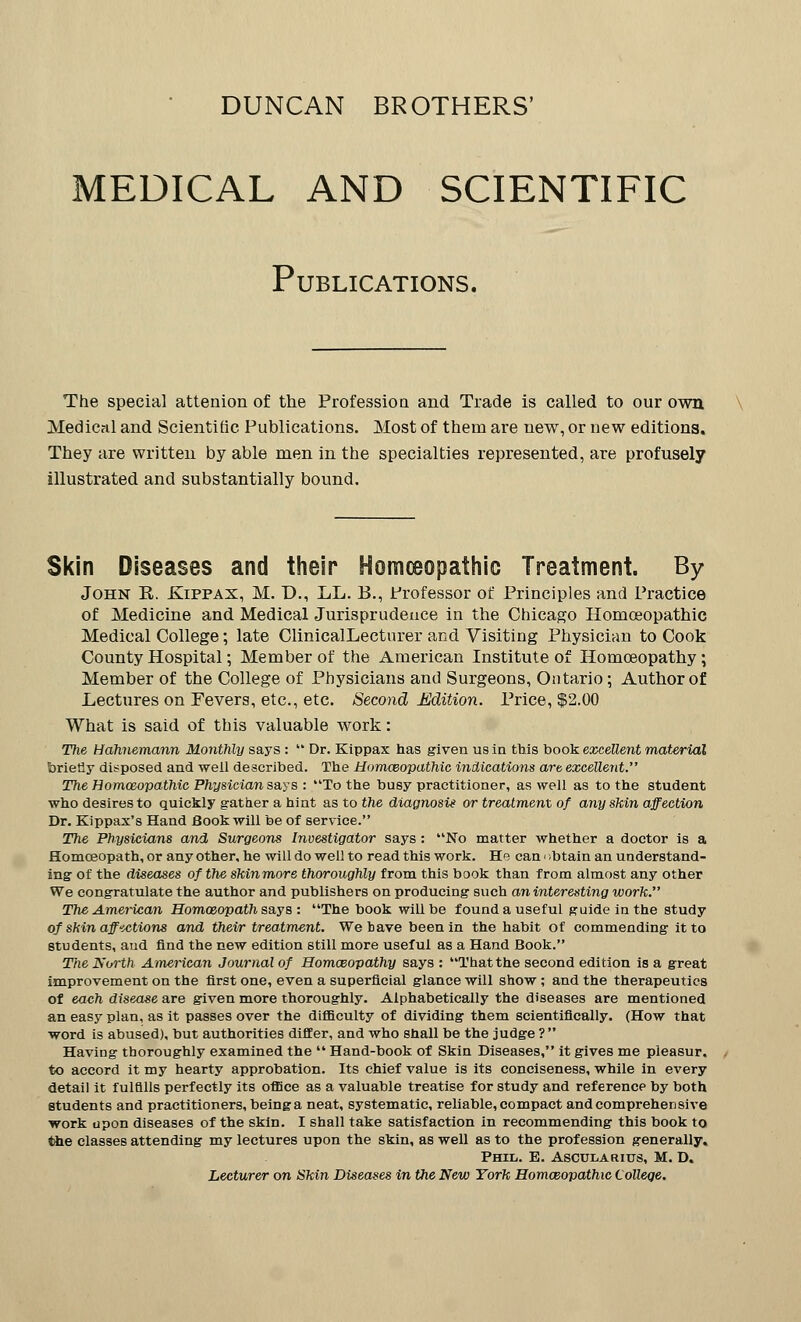 DUNCAN BROTHERS' MEDICAL AND SCIENTIFIC Publications. The special attenion of the Profession and Trade is called to our own Medical and Scientific Publications. Most of them are new, or new editions. They are written by able men in the specialties represented, are profusely illustrated and substantially bound. Skin Diseases and their Homoeopathic Treatment. By John E. Ejppax, M. D., LL. B., Professor of Principles and Practice of Medicine and Medical Jurisprudence in the Chicago Homoeopathic Medical College; late ClinicalLecturer and Visiting Physician to Cook County Hospital; Member of the American Institute of Homoeopathy; Member of the College of Physicians and Surgeons, Ontario; Author of Lectures on Fevers, etc., etc. Second Edition. Price, $2.00 What is said of this valuable work: The Hahnemann Monthly says :  Dr. Kippax has given us in this hook excellent material briefly disposed and well described. The Homceopathic indications art excellent. The Homceopathic Physician says : To the busy practitioner, as well as to the student who desires to quickly gather a hint as to the diagnosis or treatment of any skin affection Dr. Kippax's Hand Book will be of service. The Physicians and Surgeons Investigator says: No matter whether a doctor is a Homoeopath, or any other, he will do well to read this work. He can < obtain an understand- ing of the diseases of the skinmore thoroughly from this book than from almost any other We congratulate the author and publishers on producing such an interesting work. The American Homoeopath says: The book will be found a useful guide in the study of skin aff-ictions and their treatment. We bave been in the habit of commending it to students, and find the new edition still more useful as a Hand Book. The North American Journal of Homoeopathy says : That the second edition is a great improvement on the first one, even a superficial glance will show; and the therapeutics of each disease are given more thoroughly. Alphabetically the diseases are mentioned an easy plan, as it passes over the difficulty of dividing them scientifically. (How that word is abused), but authorities differ, and who shall be the judge ? Having thoroughly examined the  Hand-book of Skin Diseases, it gives me pieasur. to accord it my hearty approbation. Its chief value is its conciseness, while in every detail it fulfills perfectly its office as a valuable treatise for study and reference by both students and practitioners, being a neat, systematic, reliable, compact and comprehen sive work upon diseases of the skin. I shall take satisfaction in recommending this book to the classes attending my lectures upon the skin, as well as to the profession generally. Phil. E. Ascularius, M. D. Lecturer on Skin Diseases in the New York Homoeopathic College.