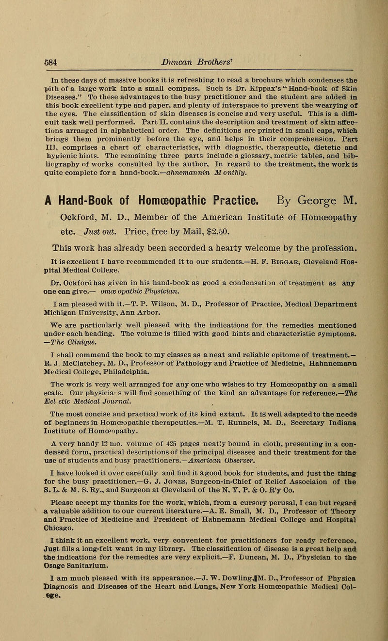 In these days of massive books it is refreshing to read a brochure which condenses the pith of a large work into a small compass. Such is Dr. Kippax's Hand-book of Skin Diseases. To these advantages to the busy practitioner and the student are added in this book excellent type and paper, and plenty of interspace to prevent the wearying of the eyes. The classification of skin diseases is concise and very useful. This is a diffi- cult task well performed. Part n. contains the description and treatment of skin affec- tions arranged in alphabetical order. The definitions are printed in small caps, which brings them prominently before the eye, and helps in their comprehension. Part III, comprises a chart of characteristics, with diagnostic, therapeutic, dietetic and hygienic hints. The remaining three parts include a glossary, metric tables, and bib- liography of works consulted by the author. In regard to the treatment, the work is quite complete for a hand-book.—ahnemannin Monthly. A Hand-Book of Homoeopathic Practice. By George M. Ockford, M. D., Member of the American Institute of Homoeopathy etc. Just out. Price, free by Mail, $2.50. This work has already been accorded a hearty welcome by the profession. It is excellent I have recommended it to our students.—H. F. Biqgar, Cleveland Hos- pital Medical College. Dr. Ockford has given in his hand-book as good a condensation of treatment as any one can give.— omae opathic Physiaian. I am pleased with it.—T. P. Wilson, M. D., Professor of Practice, Medical Department Michigan University, Ann Arbor. We are particularly well pleased with the indications for the remedies mentioned under each heading. The volume is filled with good hints and characteristic symptoms. —The Clinique. I shall commend the book to my classes as a neat and reliable epitome of treatment.— R. J. McClatchey, M. D., Professor of Pathology and Practice of Medicine, Hahnnemann Medical College, Philadelphia. The work is very well arranged for any one who wishes to try Homoeopathy on a small scale. Our physiciai s will find something of the kind an advantage for reference.—The Eel ctic Medical Journal. The most concise and practical work of its kind extant. It is well adaptedto the needs of beginners in Homoeopathic therapeutics.—M. T. Runnels, M. D., Secretary Indiana Institute of Homoeopathy. A very handy 12 mo. volume of 425 pages neatly bound in cloth, presenting in a con- densed form, practical descriptions of the principal diseases and their treatment for the use of students and busy practitioners.— American Observer. I have looked it over carefully and find it a good book for students, and just the thing for the busy practitioner.—G. J. Jones, Surgeon-in-Chief of Relief Associaion of the S. L. & M. S.Ry., and Surgeon at Cleveland of the N. Y. P. & O. R'y Co. Please accept my thanks for the work, which, from a cursory perusal, I can but regard a valuable addition to our current literature.—A. E. Small, M. D., Professor of Theory and Practice of Medicine and President of Hahnemann Medical College and Hospital Chicago. I think it an excellent work, very convenient for practitioners for ready reference. Just fills a long-felt want in my library. The classification of disease is a great help and the indications for the remedies are very explicit.—P. Duncan, M. D., Physician to the Osage Sanitarium. I am much pleased with its appearance.—J. W. Dowling,IM. D., Professor of Physica Diagnosis and Diseases of the Heart and Lungs, New York Homoeopathic Medical Col- ege.