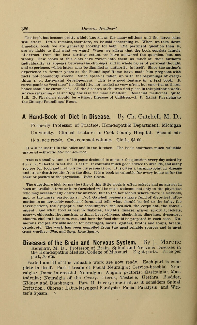 This book has become pretty widely known, as the many editions and the large sales will attest. Little remains, therefore, to be said concerning it. When we take down a medical book we are generally looking for help. The pertinent question then is, are we liable to find what we want? When we affirm that the book consists largely of extracts from the best sortings extant, we have answered the question, but not wholly. Few books of this class have woven into them as much of their author's individuality as appears between the clippings and in whole pages of personal thought and experience, which latter may be dignified as authority in itself. Since the author's experience in former years at the Foundlings' Home have made him pregnant with facts not commonly known. Much space is taken up with the beginnings of every- thing c. g., Ante-natal developement. This is a good feature in a text book. It corresponds to red tape in official life, not needed so very often, but essential at times, hence should be chronicled. All the diseases of children find place in this plethoric work. Advice regarding diet and hygiene is in the main excellent. Remedial medicines, quite full. No Physician should be without Diseases of Children.—J. P. Mills Physician to the Chicago Foundlings' Home. A Hand-Book of Diet in Disease. By Ch. Gatchell, M. D., Formerly Professor of Practice, Homoeopathic Department, Michigan University. Clinical Lecturer in Cook County Hospital. Second edi- tion, now ready. One compact volume. Cloth, $1.00. It will be useful in the office and in the kitchen. The book embraces much valuable material.— Eclectic Medical Journal. This is a small volume of 150 pages designed to answer the question every day asked by the sick,  Doctor what shall I eat? It contains much good advice to invalids, and many recipes for food and methods for its preparation. It is often a turning-point in disease and lite or death resuli s from the diet. It is a book as valuable for every home as for the shelf or pocket of the physician.—Inter Ocean. The question which forms the title of this little work is often asked; and an answer in such an available form as here furnished will be most welcome not only to the physician who may occassionally desire the answer, but to the household where there is sickness, and to the nurse, particularly. Prof. Gatchell presents a large fund of dietetical infor- mation in an agreeably condensed form, and tells what should be fed to the baby, the fever-patient, the dyspeptic, the consumptive, the sea-sick, the corpulent, the conval- escent ; and what food is best in diabetes, Bright's disease, gravel, scrofula, rickets, scurvy, chlorosis, rheumatism, asthma, heart-disease, alcoholism, diarrhoea, dysentery, cholera, cholera infantum, etc., and how the food should be prepared in each case. Nu- merous recipes are also added for beverages, meats, oysters, broths and soups, breads, gruels, etc. The work has been compiled from the most reliable sources and is most trust-worthy.—Phy. and Surg. Investigator. Diseases of the Brain and Nervous System. By J. Manine Kershaw, M. D., Professor of Brain, Spinal and Nervous Diseases in the Homoeopathic Medical College of Missouri. Eight parts. Price per part, 50 cts. Parts I and II of this valuable work are now ready. Each part is com- plete in itself. Part I treats of Facial Neuralgia; Cervico-brachial Neu- ralgia; Dorso-intercostal Neuralgia; Angina pectoris; Gastralgia; Mas- todynia; Neuralgia of the Ovary, Uterus, Testicle, Urethra, Bladder, Kidney and Diaphragm. Part [£. is very practical, as it considers Spinal Irritation; Chorea; Labio-laryngeal Paralysis; Facial Paralysis and Wri- ter's Spasm. *