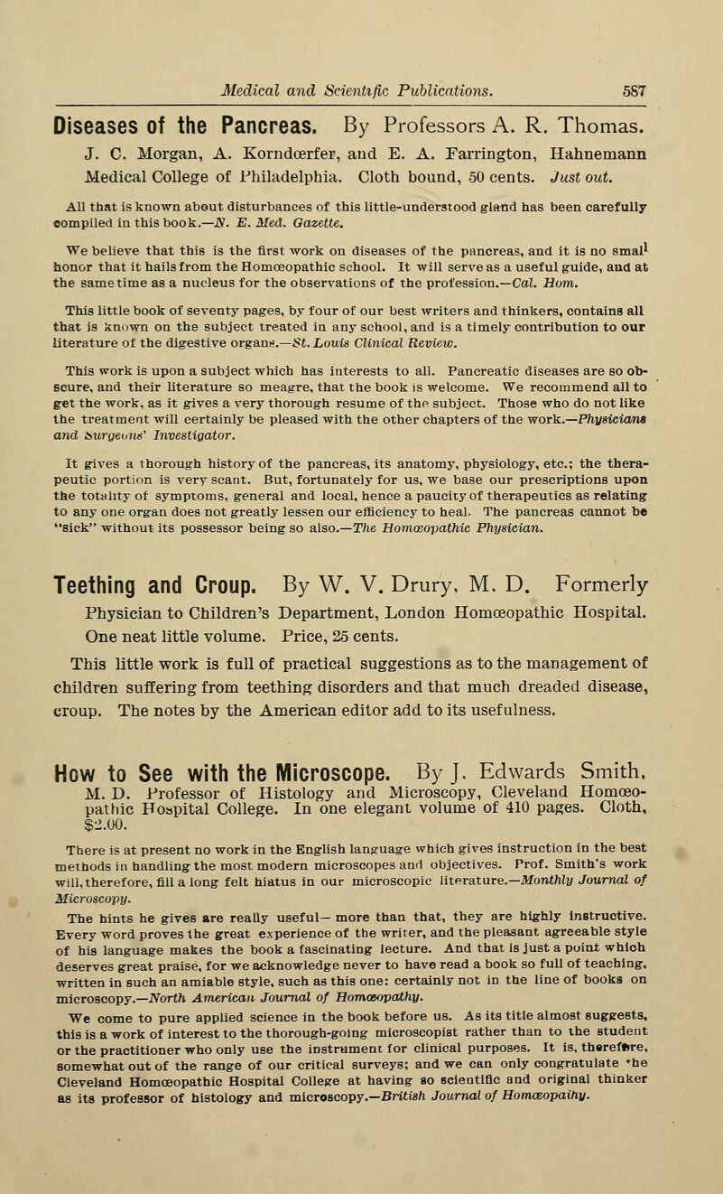 Diseases Of the Pancreas. By Professors A. R. Thomas. J. C. Morgan, A. Korndoerfer, arid E. A. Farrington, Hahnemann Medical College of Philadelphia. Cloth bound, 50 cents. Just out. All that is known about disturbances of this little-understood gland has been carefully compiled in this book.— jy. E. Med. Gazette. We believe that this is the first work on diseases of the pancreas, and it is no small honor that it hails from the Homoeopathic school. It will serve as a useful guide, and at the same time as a nucleus for the observations of the profession.—Cal. Horn. This little book of seventy pages, by four of our best writers and thinkers, contains all that is known on the subject treated in any school, and is a timely contribution to our literature of the digestive organs.—St. Louis Clinical Review. This work is upon a subject which has interests to all. Pancreatic diseases are so ob- scure, and their literature so meagre, that the book is welcome. We recommend all to get the work, as it gives a very thorough resume of the subject. Those who do not like the treatment will certainly be pleased with the other chapters of the work.—Physicians and auraevm' Investigator. It gives a thorough history of the pancreas, its anatomy, physiology, etc.; the thera- peutic portion is very scant. But, fortunately for us, we base our prescriptions upon the totality of symptoms, general and local, hence a paucity of therapeutics as relating to any one organ does not greatly lessen our efficiency to heal. The pancreas cannot be sick without its possessor being so also.—The Homoeopathic Physician. Teething and Croup. By W. V. Drury, M. D. Formerly Physician to Children's Department, London Homoeopathic Hospital. One neat little volume. Price, 25 cents. This little work is full of practical suggestions as to the management of children suffering from teething disorders and that much dreaded disease, croup. The notes by the American editor add to its usefulness. How to See with the Microscope. By J. Edwards Smith, M. D. Professor of Histology and Microscopy, Cleveland Homoeo- pathic Hospital College. In one elegant volume of 410 pages. Cloth, $2.00. There is at present no work in the English language which gives instruction in the best methods in handling the most modern microscopes and objectives. Prof. Smith's work will, therefore, fill a long felt hiatus in our microscopic literature.—Monthly Journal of Microscopy. The hints he gives are really useful— more than that, they are highly instructive. Every word proves the great experience of the writer, and the pleasant agreeable style of his language makes the book a fascinating lecture. And that is just a point which deserves great praise, for we acknowledge never to have read a book so full of teaching, written in such an amiable style, such as this one: certainly not in the line of books on microscopy.—North American Journal of Homoeopathy. We come to pure applied science in the book before us. As its title almost suggests, this is a work of interest to the thorough-going microscopist rather than to the student or the practitioner who only use the instrument for clinical purposes. It is, therefore, somewhat out of the range of our critical surveys; and we can only congratulate *he Cleveland Homoeopathic Hospital College at having so scientific and original thinker as its professor of histology and microscopy.—British Journal of Homosopaihy.