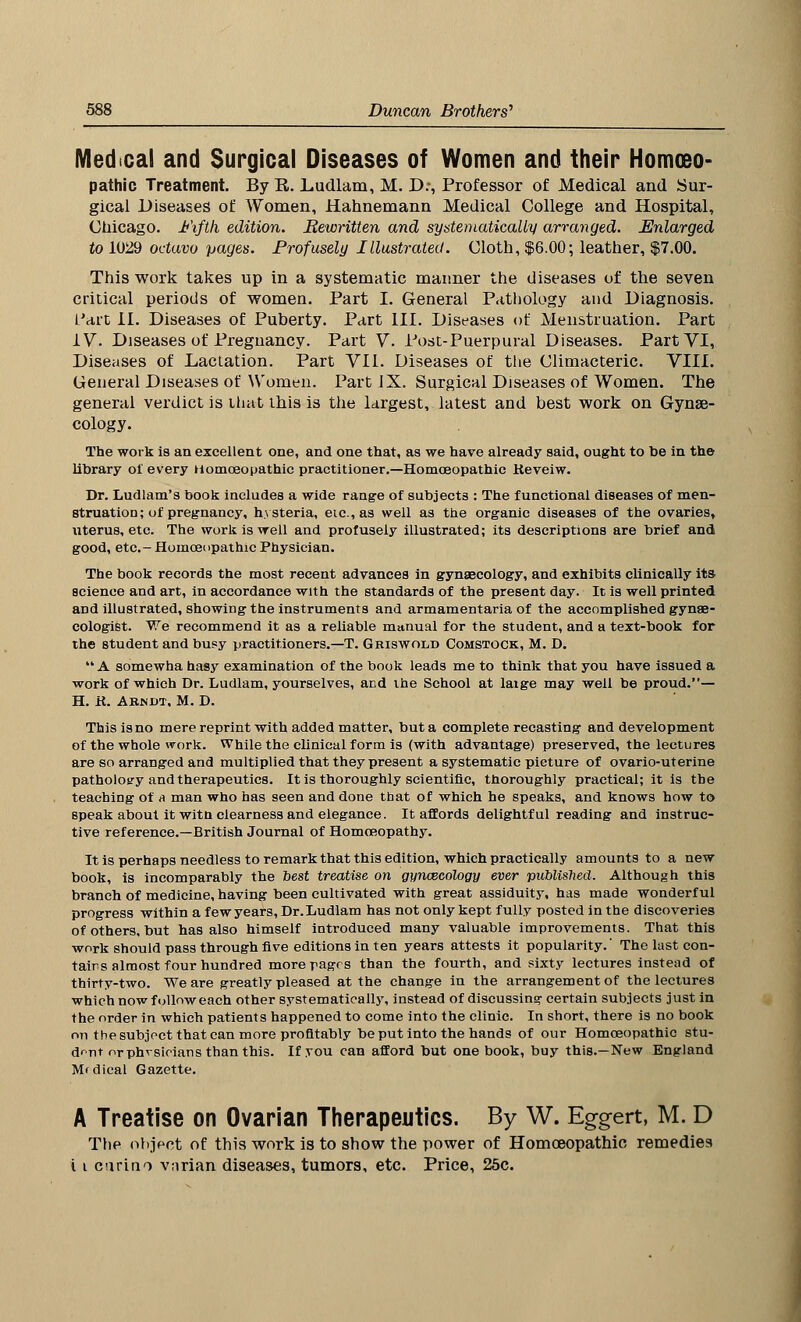 Medical and Surgical Diseases of Women and their Homoeo- pathic Treatment. By R. Ludlam, M. D:, Professor of Medical and Sur- gical Diseases of Women, Hahnemann Medical College and Hospital, Chicago. Fifth edition. Rewritten and systematically arranged. Enlarged to 1029 octavo pages. Profusely Illustrated. Cloth, $6.00; leather, $7.00. This work takes up in a systematic manner the diseases of the seven critical periods of women. Part I. General Pathology and Diagnosis. L'art II. Diseases of Puberty. Part III. Diseases of Menstruation. Part IV. Diseases of Pregnancy. Part V. Post-Puerpural Diseases. Part VI, Diseases of Lactation. Part VII. Diseases of the Climacteric. VIII. General Diseases of Women. Part IX. Surgical Diseases of Women. The general verdict is that this is the largest, latest and best work on Gynae- cology. The work is an excellent one, and one that, as we have already said, ought to be in the library of every Homoeopathic practitioner.—Homoeopathic Keveiw. Dr. Ludlam's book includes a wide range of subjects : The functional diseases of men- struation; of pregnancy, hysteria, etc., as well as the organic diseases of the ovaries, uterus, etc. The work is well and profusely illustrated; its descriptions are brief and good, etc.- Homoeopathic Physician. The book records the most recent advances in gynaecology, and exhibits clinically its. science and art, in accordance with the standards of the present day. It is well printed and illustrated, showing the instruments and armamentaria of the accomplished gynae- cologist. We recommend it as a reliable manual for the student, and a text-book for the student and busy practitioners.—T. Griswold Comstock, M. D. A somewha hasy examination of the book leads me to think that you have issued a work of which Dr. Ludlam, yourselves, and the School at laige may well be proud.— H. K. Abndt, M. D. This is no mere reprint with added matter, but a complete recasting and development of the whole work. While the clinical form is (with advantage) preserved, the lectures are so arranged and multiplied that they present a systematic picture of ovario-uterine patholotry and therapeutics. It is thoroughly scientific, thoroughly practical; it is the teaching of a man who has seen and done that of which he speaks, and knows how to speak about it witn clearness and elegance. It affords delightful reading and instruc- tive reference.—British Journal of Homoeopathy. It is perhaps needless to remark that this edition, which practically amounts to a new book, is incomparably the best treatise on gynaecology ever published. Although this branch of medicine, having been cultivated with great assiduity, has made wonderful progress within a few years, Dr. Ludlam has not only kept fully posted in the discoveries of others, but has also himself introduced many valuable improvements. That this work should pass through five editions in ten years attests it popularity.' The last con- tains almost four hundred more pages than the fourth, and sixty lectures instead of thirty-two. We are greatly pleased at the change in the arrangement of the lectures which now follow each other systematically, instead of discussing certain subjects just in the order in which patients happened to come into the clinic. In short, there is no book on the subject that can more profitably be put into the hands of our Homoeopathic stu- dent or phvsioians than this. If you can afford but one book, buy this.—New England Mfdieal Gazette. A Treatise on Ovarian Therapeutics. By W. Eg-gert, M. D The object of this work is to show the power of Homoeopathic remedies i i curino varian diseases, tumors, etc. Price, 25c.