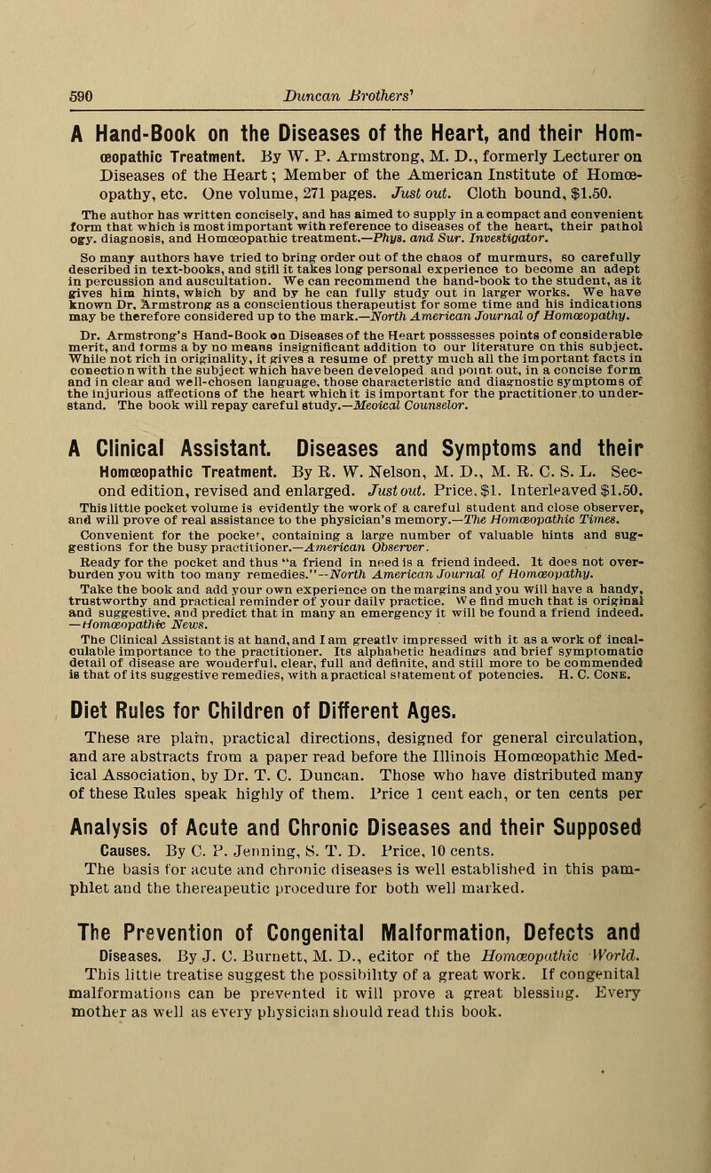 A Hand-Book on the Diseases of the Heart, and their Hom- oeopathic Treatment. By W. P. Armstrong, M. D., formerly Lecturer on Diseases of the Heart; Member of the American Institute of Homoe- opathy, etc. One volume, 271 pages. Just out. Cloth bound, $1.50. The author has written concisely, and has aimed to supply in a compact and convenient form that which is most important with reference to diseases of the heart, their pat hoi ogy. diagnosis, and Homoeopathic treatment.—Phys. and Sur. Investigator. So many authors have tried to bring- order out of the chaos of murmurs, so carefully described in text-books, and still it takes long personal experience to become an adept in percussion and auscultation. We can recommend the hand-book to the student, as it gives him hints, which by and by he can fully study out in larger works. We have known Dr. Armstrong as a conscientious therapeutist for some time and his indications may be therefore considered up to the mark.—North American Journal of Homoeopathy. Dr. Armstrong's Hand-Book on Diseases of the Heart posssesses points of considerable merit, and torms a by no means insignificant addition to our literature on this subject. While not rich in originality, it gives a resume of pretty much all the important facts in conectionwith the subject which have been developed and point out, in a concise form and in clear and well-chosen language, those characteristic and diagnostic symptoms of the injurious affections of the heart whichit is important for the practitioner .to under- stand. The book will repay careful study.— Meoical Counselor. A Clinical Assistant. Diseases and Symptoms and their Homoeopathic Treatment. By R. W. Kelson, M. D., M. R. C. S. L. Sec- ond edition, revised and enlarged. Just out. Price. $1. interleaved $1.50. This little pocket volume is evidently the work of a careful student and close observer, and will prove of real assistance to the physician's memory.—The Homoeopathic Times. Convenient for the pocke% containing a large number of valuable hints and sug- gestions for the busy practitioner.—American Observer. Beady for the pocket and thus a friend in need is a friend indeed. It does not over- burden you with too many remedies.—North American Journal of Homoeopathy. Take the book and add your own experience on the margins and you will have a handy, trustworthy and practical reminder of your dailv practice. We find much that is original and suggestive, and predict that in many an emergency it will be found a friend indeed. —Homoeopathic News. The Clinical Assistant is at hand, and I am greatlv impressed with it as a work of incal- culable importance to the practitioner. Its alphabetic headinars and brief symptomatic detail of disease are wouderful, clear, full and definite, and still more to be commended is that of its suggestive remedies, with apractical statement of potencies. H. C. Cone. Diet Rules for Children of Different Ages. These are plain, practical directions, designed for general circulation, and are abstracts from a paper read before the Illinois Homoeopathic Med- ical Association, by Dr. T. C. Duncan. Those who have distributed many of these Rules speak highly of them. Price 1 cent each, or ten cents per Analysis of Acute and Chronic Diseases and their Supposed Causes. By C. P. Jenning, S. T. D. Price, 10 cents. The basis tor acute and chronic diseases is well established in this pam- phlet and the thereapeutic procedure for both well marked. The Prevention of Congenital Malformation, Defects and Diseases. By J. C. Burnett, M. D., editor of the Homozopathic World. This little treatise suggest the possibility of a great work. If congenital malformations can be prevented it will prove a great blessing. Every mother as well as every physician should read this book.