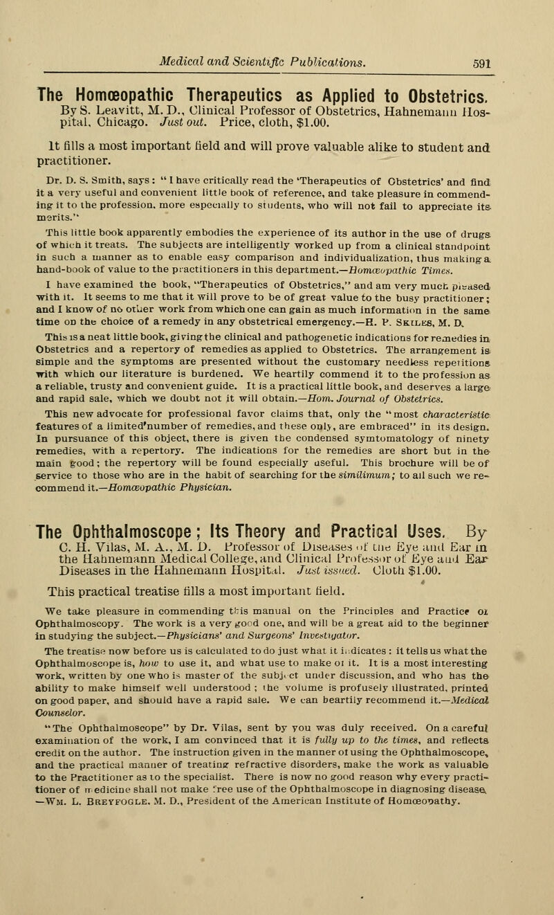The Homoeopathic Therapeutics as Applied to Obstetrics. By S. Leavitt, M. D., Clinical Professor of Obstetrics, Hahnemann Hos- pital, Chicago. Just out. Price, cloth, $1.00. It fills a most important field and will prove valuable alike to student and practitioner. Dr. D. S. Smith, says :  I have critically read the 'Therapeutics of Obstetrics* and find it a very useful and convenient little book of reference, and take pleasure in commend- ing it to the profession, more especially to students, who will not fail to appreciate its- merits. This little book apparently embodies the experience of its author in the use of drugs. of which it treats. The subjects are intelligently worked up from a clinical standpoint in such a manner as to enable easy comparison and individualization, thus making a hand-book of value to the practitioners in this department.—Humceupathic Times. I have examined the book, Therapeutics of Obstetrics, and am very muck phased with it. It seems to me that it will prove to be of great value to the busy practitioner; and I know of no ot'uer work from which one can gain as much information in the same time on the choice of a remedy in any obstetrical emergency.—H. P. Skilks, M. D. This is a neat little book, giving the clinical and pathogenetic indications for remedies in Obstetrics and a repertory of remedies as applied to Obstetrics. The arrangement is simple and the symptoms are presented without the customary needless repetitions with which our literature is burdened. We heartily commend it to the profession as a reliable, trusty and convenient guide. It is a practical little book, and deserves a large and rapid sale, which we doubt not it will obtain.—Horn. Journal of Obstetrics. This new advocate for professional favor claims that, only the most characteristic features of a iimited'number of remedies, and these onlv, are embraced in its design. In pursuance of this object, there is given the condensed symtomatology of ninety remedies, with a repertory. The indications for the remedies are short but in the main good; the repertory will be found especially useful. This brochure will be of service to those who are in the habit of searching for the similimum; to ail such we re- commend it.—Homceopathic Physician. The Ophthalmoscope; Its Theory and Practical Uses. By C. H. Vilas, M. A., M. D. Professor of Diseases <>f cue Eye and Ear m the Hahnemann Medical College, and Clinical Professor of Eye ami Ear Diseases in the Hahnemann Hospital. Just issued. Cloth $1.00. This practical treatise fills a most important field. We take pleasure in commending t^is manual on the PrinciDles and Practice oi Ophthalmoscopy. The work is a very good one, and will be a great aid to the beginner in studying the subject.—Physicians' and Surgeons' Investigator. The treatise now before us is calculated to do just what it indicates : it tells us whatthe Ophthalmoscope is, how to use it, and what use to make oi it. It is a most interesting work, written by one who is master of the subj. ct under discussion, and who has the ability to make himself well understood ; the volume is profusely illustrated, printed on good paper, and should have a rapid sale. We can heartily recommend it.—Medical Counselor. The Ophthalmoscope by Dr. Vilas, sent by you was duly received. On a carefu} examination of the work, I am convinced that it is fully up to the times, and reflects credit on the author. The instruction given in the manner ol using the Ophthalmoscope, and the practical manner of treating refractive disorders, make the work as valuable to the Practitioner as to the specialist. There is now no good reason why every practi- tioner of it edicine shall not make 'ree use of the Ophthalmoscope in diagnosing disease, —Wm. L. BreyfOGLE. M. D., President of the American Institute of Homoeopathy.