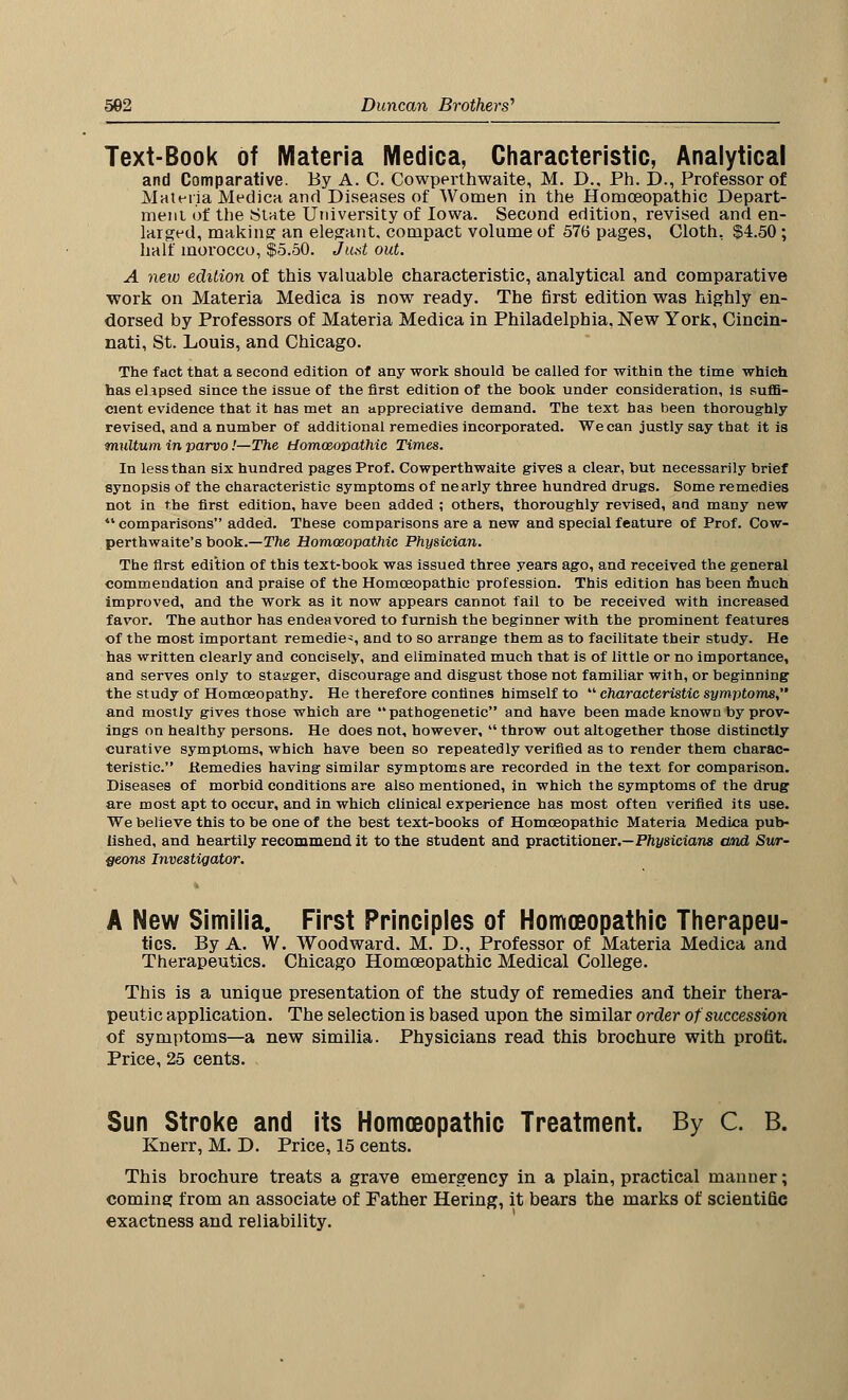 Text-Book of Materia Medica, Characteristic, Analytical and Comparative. By A. C. Cowperthwaite, M. D., Ph. D., Professor of Materia Medica and Diseases of Women in the Homoeopathic Depart- ment of the State University of Iowa. Second edition, revised and en- larged, making an elegant, compact volume of 576 pages, Cloth, $4.50 ; half morocco, $5.50. Just out. A new edition of this valuable characteristic, analytical and comparative work on Materia Medica is now ready. The first edition was highly en- dorsed by Professors of Materia Medica in Philadelphia, New York, Cincin- nati, St. Louis, and Chicago. The fact that a second edition of any work should be called for within the time which has elapsed since the issue of the first edition of the book under consideration, is suffi- cient evidence that it has met an appreciative demand. The text has been thoroughly- revised, and a number of additional remedies incorporated. We can justly say that it is multum in parvo '.—The tiomceopathic Times. In less than six hundred pages Prof. Cowperthwaite gives a clear, but necessarily brief synopsis of the characteristic symptoms of nearly three hundred drugs. Some remedies not in the first edition, have been added ; others, thoroughly revised, and many new  comparisons added. These comparisons are a new and special feature of Prof. Cow- perthwaite's book.—The Homoeopathic Physician. The first edition of this text-book was issued three years ago, and received the general commendation and praise of the Homoeopathic profession. This edition has been much improved, and the work as it now appears cannot fail to be received with increased favor. The author has endeavored to furnish the beginner with the prominent features of the most important remedies and to so arrange them as to facilitate their study. He has written clearly and concisely, and eliminated much that is of little or no importance, and serves only to stagger, discourage and disgust those not familiar with, or beginning the study of Homoeopathy. He therefore confines himself to  characteristic symptoms, and mostly gives those which are pathogenetic and have been made known by prov- ings on healthy persons. He does not, however,  throw out altogether those distinctly curative symptoms, which have been so repeatedly verified as to render them charac- teristic. Remedies having similar symptoms are recorded in the text for comparison. Diseases of morbid conditions are also mentioned, in which the symptoms of the drug are most apt to occur, and in which clinical experience has most often verified its use. We believe this to be one of the best text-books of Homoeopathic Materia Medica pub- lished, and heartily recommend it to the student and practitioner.—Physicians and Sur- geons Investigator. A New Similia. First Principles of Homoeopathic Therapeu- tics. By A. W. Woodward. M. D., Professor of Materia Medica and Therapeutics. Chicago Homoeopathic Medical College. This is a unique presentation of the study of remedies and their thera- peutic application. The selection is based upon the similar order of succession of symptoms—a new similia. Physicians read this brochure with profit. Price, 25 cents. Sun Stroke and its Homoeopathic Treatment. By C. B. Knerr, M. D. Price, 15 cents. This brochure treats a grave emergency in a plain, practical manner; coming from an associate of Father Hering, it bears the marks of scientific exactness and reliability.