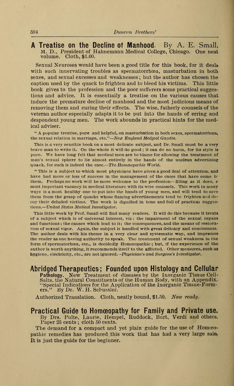 A Treatise on the Decline ot Manhood. By A. E. Small, M. D., President of Hahnemann Medical College, Chicago. One neat volume. Cloth, $1.00. Sexual Neuroses would have been a good title for this book, for it deals* with such innervating troubles as spermatorrhoea, masturbation in both sexes, and sexual excesses and weaknesses; but the, author has chosen the caption used by the quack to frighten and to bleed his victims. This little book gives to the profession and the poor sufferers some practical sugges- tions and advice. It is essentially a treatise on the various causes that induce the premature decline of manhood and the most judicious means of removing them and curing their effects. The wise, fatherly counsels of the veteran author especially adapts it to be put into the hands of erring and despondent young men. The work abounds in practical hints for the med- ical adviser.  A popular treatise, pure and helpful, on masturbation in both sexes, spermatorrhoea, the sexual relation in marriage, etc.— N&js England Medical Gazette. This is a very sensible book on a most delicate subject, and Dr. Small must be a very brave man to write it. On the whole it will do good ; it can do no harm, for its style is pure. We have long felt that medical men are to blame for allowing the treatment of man's sexual sphere to lie almost entirely in the hands of the unclean advertising quack, for such is indeed the case.—The Homoeopathic World.  This is a subject to which most physicians have given a good deal of attention, and have had more or less of success in the management of the cases that have come to them. Perhaps no work will be more welcome to the profession—filling as it does, e most important vacancy in medical literature with its wise counsels. This work in many ways is a most healthy one to put into the hands of young men, and will tend to save them from the grasp of quacks whose flaming advertisements tend to frighten and de- coy their deluded victims. The work is dignified in tone and full of practical sugges- tions.— United States Medical Investigator. This little work by Prof. Small will find many readers. It will do this because It treats of a subject which is of universal interest, viz: the impairment of the sexual organs and functions ; the causes which lead to it; the consequences, and the means of restora- tion of sexual vigor. Again, the subject is handled with great delicacy and conciseness. The author deals with his theme in a very clear and systematic way, and impresses the reader as one having authority to speak. The treatment of sexual weakness in the form of spermatorhosa, etc., is decidedly Homoeopathic; but, if the experience of the author is worth anything, it recommends itself to the afflicted. Other measures, such aa hygiene, electricity, etc., are not ignored.—Physician's and Surgeon's Investigator. Abridged Therapeutics; Founded upon Histology and Cellular Pathology. New Treatment of diseases by the Inorganic Tissue Cell- Salts, the Natural Constituents of the Human Body, with an Appendix. Special Indications for the Application of the Inorganic Tissue-Form- ers. By Dr. W. H. Scbussler. Authorized Translation. Cloth, neatly bound, $1.50. Now ready. Practical Guide to Homoeopathy for Family and Private use. By Drs. Pulte, Laurie, Hempel, Ruddock, Burt, Verdi and others. Paper 25 cents ; cloth 50 cents. The demand for a compact and yet plain guide for the use of Homoeo- pathic remedies has produced this work that has had a very large sale. It is just the guide for the beginner.