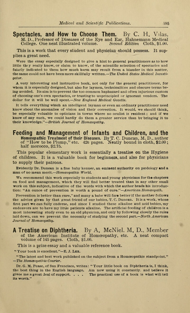 Spectacles, and How to Choose Them. By C. H. Vilas, M. D., Professor of Diseases of the Eye and Ear, Hahnemann Medical College. One neat illustrated volume. Second Mldition Cloth, $1.00. This is a work that every student and physician should possess. It sup- plies a great need. Were the essay especially designed to give a hint to general practitioners as to how little thry really know, or claim to know, of the scientific selection of spectacles and faintly indicated to them how much harm may result from a blunder in this matter, the same could not have been mere skillfully written.—The United States Medical Investi- gator. A very interesting and instructive book, not only for the general practitioner, for whom it is especially designed, but also for laymen, technicalities and obscure terms be- ing avoided. Its aim is to prevent the too common haphazard and often injurious custom of choosing one's own spectacles, or trusting to unprincipled or ignorant venders. The dollar for it will be well spent.—New England Medical Gazette. It tells everything which an intelligent layman or even an ordinary practitioner need know about the anomalies of vision and their correction. It would, we should think, be especially valuable to opticians in towns where no oculist is resident; and if we know of any such, we could hardly do them a greater service than bv bringing it to their knowledge.—British Journal of Homceopathy. Feeding and Management of Infants and Children, and the Homoeopathic Treatment of their Diseases. By T. C. Duncan, M. D., author of How to be Plump, etc. 426 pages. Neatly bound in cloth, $2.00; half morocco, $2.75. This popular elementary work is essentially a treatise on the Hygiene of children. It is a valuable book for beginners, and also for physicians to supply their patrons. Evidently Dr. Duncan is a fine baby kenner, an eminent authority on pasdology and a man of no mean merit.—Homoeopathic World. Wv recommend this work especially to students and young physicians for the chapters on food and management, which they will find better treated than in any other small work on this subject, indicative of the words with which the author heads his introduc- tion: An ounce of prevention is worth a pound of cure.—American Homoeopath. Prevention is better than cure, and many a babe will far* better if the mother follows the advice given by that great friend of our babies, T. C. Duncan. It is a work, whose first part we can fully endorse, and since I studied these alkaline and acid babies, my endeavors are to have my little patients alkaline. The artificial feeding of children is a most interesting study even to an old physician, and only by following closely the rules laid down, can we prevent the necessity of studying the second part.—North American Journal of Homoeopsthy. A Treatise on Diphtheria. By A. McNiel. M. D., Member of the American Institute of Homoeopathy, etc. A neat compact volume of 145 pages. Cloth, $1.00. This is a prize essay and a valuable reference book.  Your book is excellent.—E. J. Lee. The latest and best work published on the subject from a Homoeopathic standpoint. —The Homoeopathic Courier. Dr. G. M. Peaae, of San Francisco, writes:  Tour little book on Diphtheria is, I think, the best thing in the English language. Am now using it constantly, and believe it given me a great deal of support. . . . The practical use of a book is what will tell Its worth.
