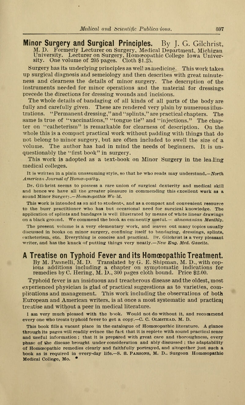 Minor Surgery and Surgical Principles. By J. G. Gilchrist, M. D. Formerly Lecturer on Surgery, Medical Department, Michigan University. Lecturer on Surgery, Homoeopathic College Iowa Univer- sity. One volume of 205 pages. Cloth $1.25. Surgery has its underlying principles as well as medicine. This work takes up surgical diagnosis and semeiology and then describes with great minute- ness and clearness the details of minor surgery. The description of the instruments needed for minor operations and the material for dressings precede the directions for dressing wounds and incisions. The whole details of bandaging of all kinds of all parts of the body are fully and carefully given. These are rendered very plain by numerous illus- trations. Permanent dressing, and splints, are practical chapters. The same is true of vaccinations, tongue tie and injections. The chap- ter on catheterism is remarkable for clearness of description. On the whole this is a compact practical work without padding with things that do not belong to minor surgery, but are often included to swell the size of a volume. The author has had in mind the needs of beginners. It is un- questionably the first book in surgery. This work is adopted as a text-book on Minor Surgery in tne lea ling medical colleges. It is written in a plain unassuming- style, so that he who reads may understand.—North American Journal of Homoeopathy. Dr. Gilchrist seems to possess a rare union of surgical dexterity and medical skill and hence we have all the greater pleasure in commending this excellent work aa a sound Minor Surgerj .—Homosupathie Wo Id. This work is intended as an aid to student, and as a compact and convenient resource to the busy practitioner who has but occasional need for surgical knowledge. The application of splints and bandages is well illustrated by means of white linear drawings on a black ground. We commend the book as eminently useful.— ahnemanian Monthly. The present volume is a very elementary work, and leaves out many topics usually discussed in books on minor surgery, confining itself to bandaging, dressings, splints, catheterism, etc. Everything is concise and practical. Dr. Gilchrist is a very pleasant writer, and has the knack of putting things very neatly.—New Eng. Med. Gazette. A Treatise on Typhoid Fever and its Homoeopathic Treatment. By M. Pannelli, M. D. Translated by G. E. Shipman, M. D., with cop- ious additions including a chapter on symptomatic indications for remedies by C. Hering, M. 1)., 300 pages cloth bound. Price $2.00. Typhoid fever is an insiduous and treacherous disease and the oldest, most experienced physician is glad of practical suggestions as to varieties, com- plications and management. This work including the observations of both European and American writers, is at once a most systematic and practical treatise and without a peer in medical literature. I am very much pleased with the book. Would not do without it. and recommend every one who treats typhoid fever to get a copy.—C. C. Olmstead. M. D. This book fills a vacant place in the catalogue of Homoeopathic literature. A glance through its pages will readily evince the fact that it is replete with sound practical sense and useful information ; that it is prepared with great care and thoroughness, every phase of the disease brought under consideration and ably discussed ; the adaptability of Homoeopathic remedies clearly and faithfully portrayed, and altogether just such a book as is required in every-day life.—S. B. Parsons, M. D.. Surgeon Homoeopathic Medical College, Mo. *