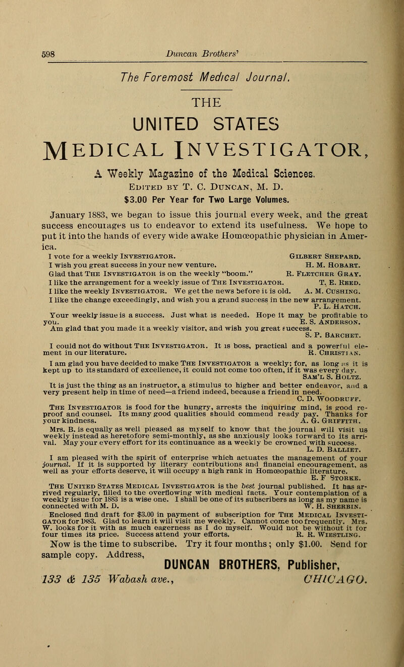 The Foremost Medical Journal. THE UNITED STATES MEDICAL INVESTIGATOR, A Weekly Magazine of the Medical Sciences. Edited by T. C. Duncan, M. D. $3.00 Per Year for Two Large Volumes. January 1883, we began to issue this journal every week, and the great success encourages us to endeavor to extend its usefulness. We hope to put it into the hands of every wide awake Homoeopathic physician in Amer- ica. I vote for a weekly Investigator. Gilbert Shepard. I wish you great success in your new venture. H. M. Hobart. Glad that The Investigator is on the weekly boom. R. Fletcher Gray. I like the arrangement for a weekly issue of The Investigator. T, E. Reed. I like the weekly Investigator. We get the news before it is old. A. M. Cushing. I like the change exceedingly, and wish you a grand success in the new arrangement. P. L. Hatch. Your weekly issue is a success. Just what is needed. Hope it may be profitable to you. E. S. Anderson. Am glad that you made it a weekly visitor, and wish you great euccess. S. P. Barchet. I could not do without The Investigator. It is boss, practical and a powerful ele- ment in our literature. R. Christian. I am glad you have decided to make The Investigator a weekly; for, as long us it is kept up to its standard of excellence, it could not come too often, if it was every day. Sam'l S. Holtz. It is just the thing as an instructor, a stimulus to higher and better endeavor, and a very present help in time of need—a friend indeed, because a friend in need. C. D. Woodruff. The Investigator is food for the hungry, arrests the inquiring mind, is good re- proof and counsel. Its many good qualities should commend ready pay. Thanks for your kindness. A.G.Griffith. Mrs. B. is equally as well pleased as myself to know that the journal will visit us weekly instead as heretofore semi-monthly, as she anxiously looks forward to its arri- val. May your every effort for its continuance as a weekly be crowned with success. L. D. Balliet. I am pleased with the spirit of enterprise which actuates the management of your journal. If it is supported by literary contributions and financial encouragement, as well as your efforts deserve, it will occupy a high rank in Homoeopathic literature. E. F Storke. The United States Medical Investigator is the best journal published. It has ar- rived regularly, filled to the overflowing with medical facts. Your contemplation of a weekly issue for 1883 is a wise one. I shall be one of its subscribers as long as my name is connected with M. D. W. H. Sherbin. Enclosed find draft for $3.00 in payment of subscription for The Medical Investi- gator for 1883. Glad to learn it will visit me weekly. Cannot come too frequently. Mrs. W. looks for it with as much eagerness as I do myself. Would not be without it for four times its price. Success attend your efforts. R. R. Wiestling. Now is the time to subscribe. Try it four months; only $1.00. Send for sample copy. Address, DUNCAN BROTHERS, Publisher, 133 <& 135 Wabash ave., CHICAGO.