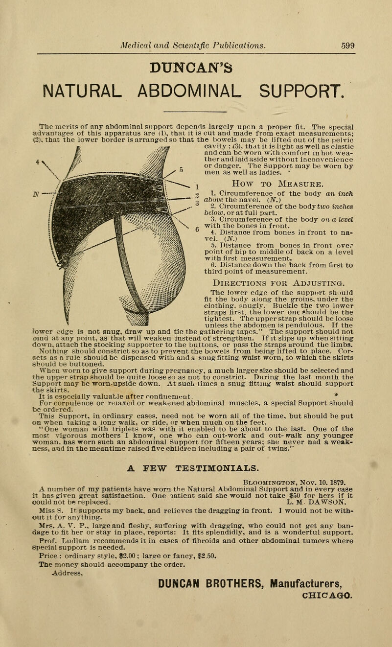 DUNCAN'S NATURAL ABDOMINAL SUPPORT. The merits of any abdominal support depends largely upon a proper fit. The special advantages of this apparatus are (I), that it is cut and made from exact, measurements; <2>, that the lower border is arranged so that the bowels may be lifted out of the pelvic cavity ; (3), that it is light as well as elastic and can be worn with comfort in hot wea- ther and laid aside without inconvenience or danger. The Support may be worn by men as well as ladies. * How to Measure. 1. Circumference of the body an inch above the navel. (N.) 2. Circumference of the body two inches below, or at full part. 3. Circumference of the body cm a level with the bones in front. 4. Distance from bones in front to na- vel. (N.) 5. Distance from bones in front ove.' point of hip to middle of back on a level with first measurement. 6. Distance down the back from first to third point of measurement. Directions for Adjusting. The lower edge of the support should fit the body along the groins, under the clothing, Bnugly. Buckle the two lower straps first, the lower one should be the tightest. The upper strap should be loose unless the abdomen is pendulous. If the lower edge is not snug, draw up and tie the gathering tapes. The support should not oind at any point, as that will weaken instead of strengthen. If it slips up when sitting down, attach the stocking supporter to the buttons, or pass the straps around the limbs. Nothing should constrict so as to prevent the bowels from being lifted to place. Cor- sets as a rule should be dispensed with and a snugfitting waist worn, to which the skirts should be buttoned. When worn to give support during pregnancy, a much larger size should be selected and the upper strap should be quite loose so as not to constrict. During the last month the Support may be worn-upside down. At suoh times a snug fitting waist should support the skirts. It is especially valuable after confinement. * For corpulence or relaxed or weakened abdominal muscles, a special Support should be ordered. This Support, in ordinary cases, need not be worn all of the time, but should be put on when taking a lonjr walk, or ride, or when much on the feet. One woman with triplets was with it enabled to be about to the last. One of the most vigorous mothers I know, one who can out-work and out- walk any younger woman, has worn such an abdominal Support for fifteen years; she never nad a weak- ness, and in the meantime raised five children including a pair of twins. A FEW TESTIMONIALS. Bloomington, Nov. 10. 1879. A number of my patients have worn the Natural Abdominal Snpport and in every case it has given great satisfaction. One aatient said she would not take $50 for hers if it could not be replaced. L.M.DAWSON. Miss S. It supports my back, and relieves the dragging in front. I would not be with- out it for anything. Mrs. A. V. P., large and fleshy, suffering with dragging, who could not get any ban- dage to fit her or stay in place, reports: It fits splendidly, and is a wonderful support. Prof. Ludlam recommends it in cases of fibroids and other abdominal tumors where special support is needed. Price : ordinary style, $2.00 ; large or fancy, $2.50. The money should accompany the order. Address, DUNCAN BROTHERS, Manufacturers, CHICAGO.