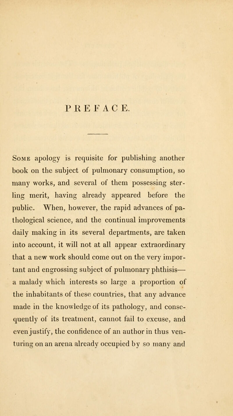 P REFACE. Some apology is requisite for publishing another book on the subject of pulmonary consumption, so many works, and several of them possessing ster- ling merit, having already appeared before the public. When, however, the rapid advances of pa- thological science, and the continual improvements daily making in its several departments, are taken into account, it will not at all appear extraordinary that a new work should come out on the very impor- tant and engrossing subject of pulmonary phthisis— a malady which interests so large a proportion of the inhabitants of these countries, that any advance made in the knowledge of its pathology, and conse- quently of its treatment, cannot fail to excuse, and even justify, the confidence of an author in thus ven- turing on an arena already occupied by so many and