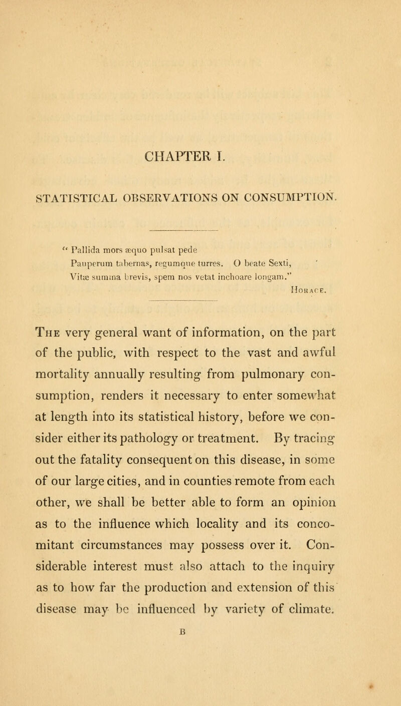 STATISTICAL OBSERVATIONS ON CONSUMPTION. '* Pallida mors aequo pulsat pede Panperum tabemas, regumque turres. O beate Sexti, Vitie sumina brevis, spem nos vetat inchoare longam. Horace. The very general want of information, on the part of the public, with respect to the vast and awful mortality annually resulting from pulmonary con- sumption, renders it necessary to enter somewhat at length into its statistical history, before we con- sider either its pathology or treatment. By tracing out the fatality consequent on this disease, in some of our large cities, and in counties remote from each other, we shall be better able to form an opinion as to the influence which locality and its conco- mitant circumstances may possess over it. Con- siderable interest must also attach to the inquiry as to how far the production and extension of this disease may be influenced by variety of climate. B