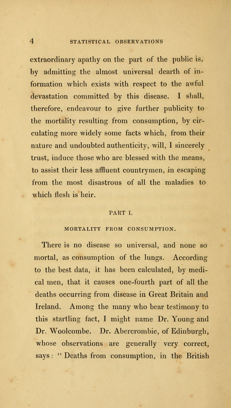 extraordinary apathy on the part of the public is, by admitting the almost universal dearth of in- formation which exists with respect to the awful devastation committed by this disease. I shall, therefore, endeavour to give further publicity to the mortality resulting from consumption, by cir- culating more widely some facts which, from their nature and undoubted authenticity, will, I sincerely trust, induce those who are blessed with the means, to assist their less affluent countrymen, in escaping from the most disastrous of all the maladies to which flesh is heir. PART I. MORTALITY FROM CONSUMPTION. There is no disease so universal, and none so mortal, as consumption of the lungs. According to the best data, it has been calculated, by medi- cal men, that it causes one-fourth part of all the deaths occurring from disease in Great Britain and Ireland. Among the many who bear testimony to this startling fact, I might name Dr. Young and Dr. Woolcombe. Dr. Abercrombie, of Edinburgh, whose observations are generally very correct, says:  Deaths from consumption, in the British