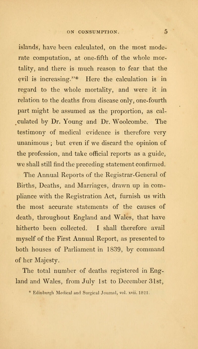 islands, have been calculated, on the most mode- rate computation, at one-fifth of the whole mor- tality, and there is much reason to fear that the evil is increasing.* Here the calculation is in regard to the whole mortality, and were it in relation to the deaths from disease only, one-fourth part might be assumed as the proportion, as cal- culated by Dr. Young and Dr. Woolcombe. The testimony of medical evidence is therefore very unanimous ; but even if we discard the opinion of the profession, and take official reports as a guide, we shall still find the preceding statement confirmed. The Annual Reports of the Registrar-General of Births, Deaths, and Marriages, drawn up in com- pliance with the Registration Act, furnish us with the most accurate statements of the causes of death, throughout England and Wales, that have hitherto been collected. I shall therefore avail myself of the First Annual Report, as presented to both houses of Parliament in 1839, by command of her Majesty. The total number of deaths registered in Eng- land and Wales, from July 1st to December 31st, * Edinburgh Medical and Surgical Journal, vol. xvii. 1821,