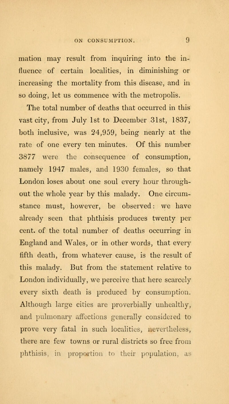 mation may result from inquiring into the in- fluence of certain localities, in diminishing or increasing the mortality from this disease, and in so doing, let us commence with the metropolis. The total number of deaths that occurred in this vast city, from July 1st to December 31st, 1837, both inclusive, was 24,959, being nearly at the rate of one every ten minutes. Of this number 3877 were the consequence of consumption, namely 1947 males, and 1930 females, so that London loses about one soul every hour through- out the whole year by this malady. One circum- stance must, however, be observed: we have already seen that phthisis produces twenty per cent, of the total number of deaths occurring in England and Wales, or in other words, that every fifth death, from whatever cause, is the result of this malady. But from the statement relative to London individually, we perceive that here scarcely every sixth death is produced by consumption. Although large cities are proverbially unhealthy, and pulmonary affections generally considered to prove very fatal in such localities, nevertheless, there are few towns or rural districts so free from phthisis, in proportion to their population, as