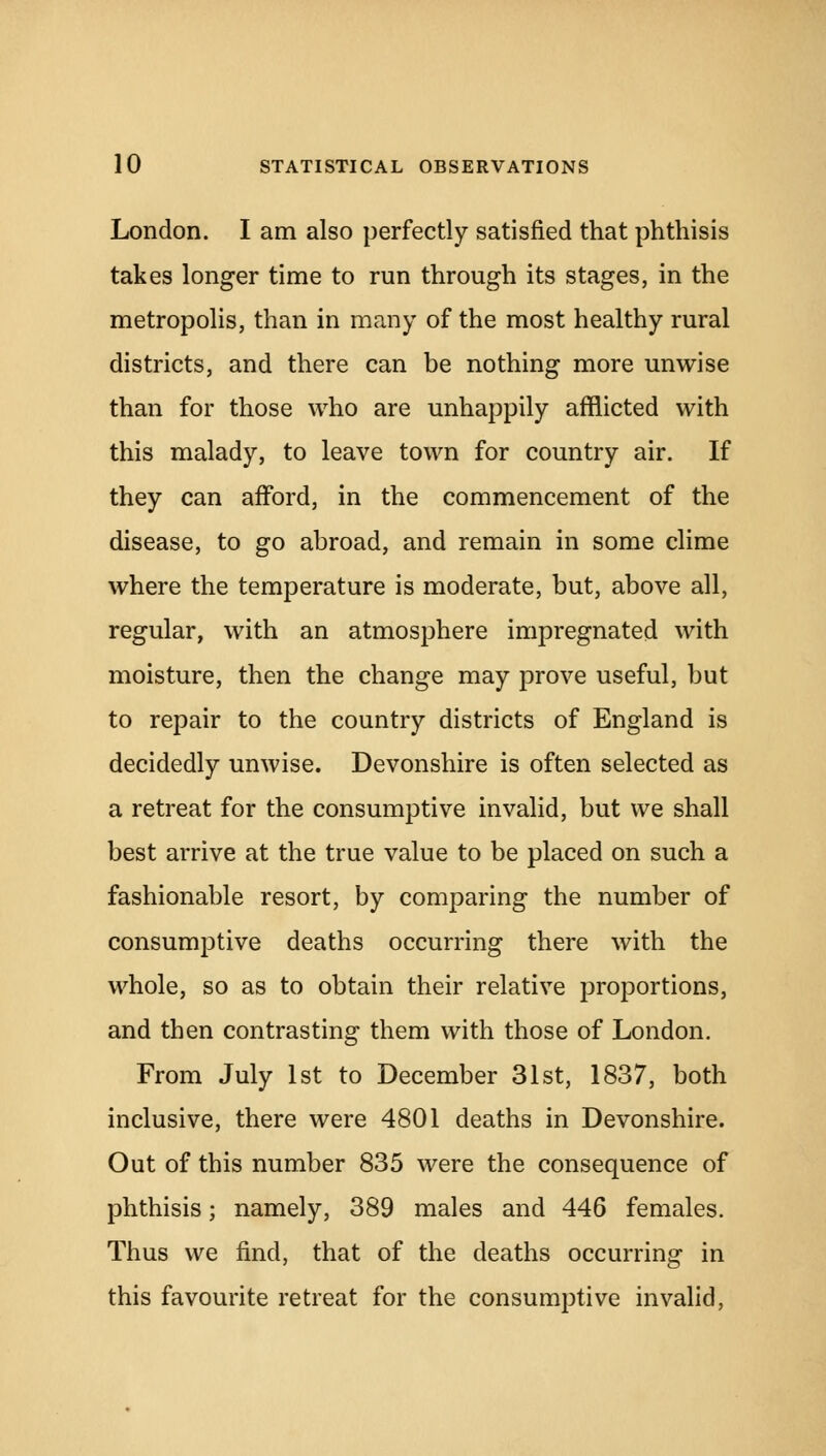 London. I am also perfectly satisfied that phthisis takes longer time to run through its stages, in the metropolis, than in many of the most healthy rural districts, and there can be nothing more unwise than for those who are unhappily afflicted with this malady, to leave town for country air. If they can afford, in the commencement of the disease, to go abroad, and remain in some clime where the temperature is moderate, but, above all, regular, with an atmosphere impregnated with moisture, then the change may prove useful, but to repair to the country districts of England is decidedly unwise. Devonshire is often selected as a retreat for the consumptive invalid, but we shall best arrive at the true value to be placed on such a fashionable resort, by comparing the number of consumptive deaths occurring there with the whole, so as to obtain their relative proportions, and then contrasting them with those of London. From July 1st to December 31st, 1837, both inclusive, there were 4801 deaths in Devonshire. Out of this number 835 were the consequence of phthisis; namely, 389 males and 446 females. Thus we find, that of the deaths occurring in this favourite retreat for the consumptive invalid,