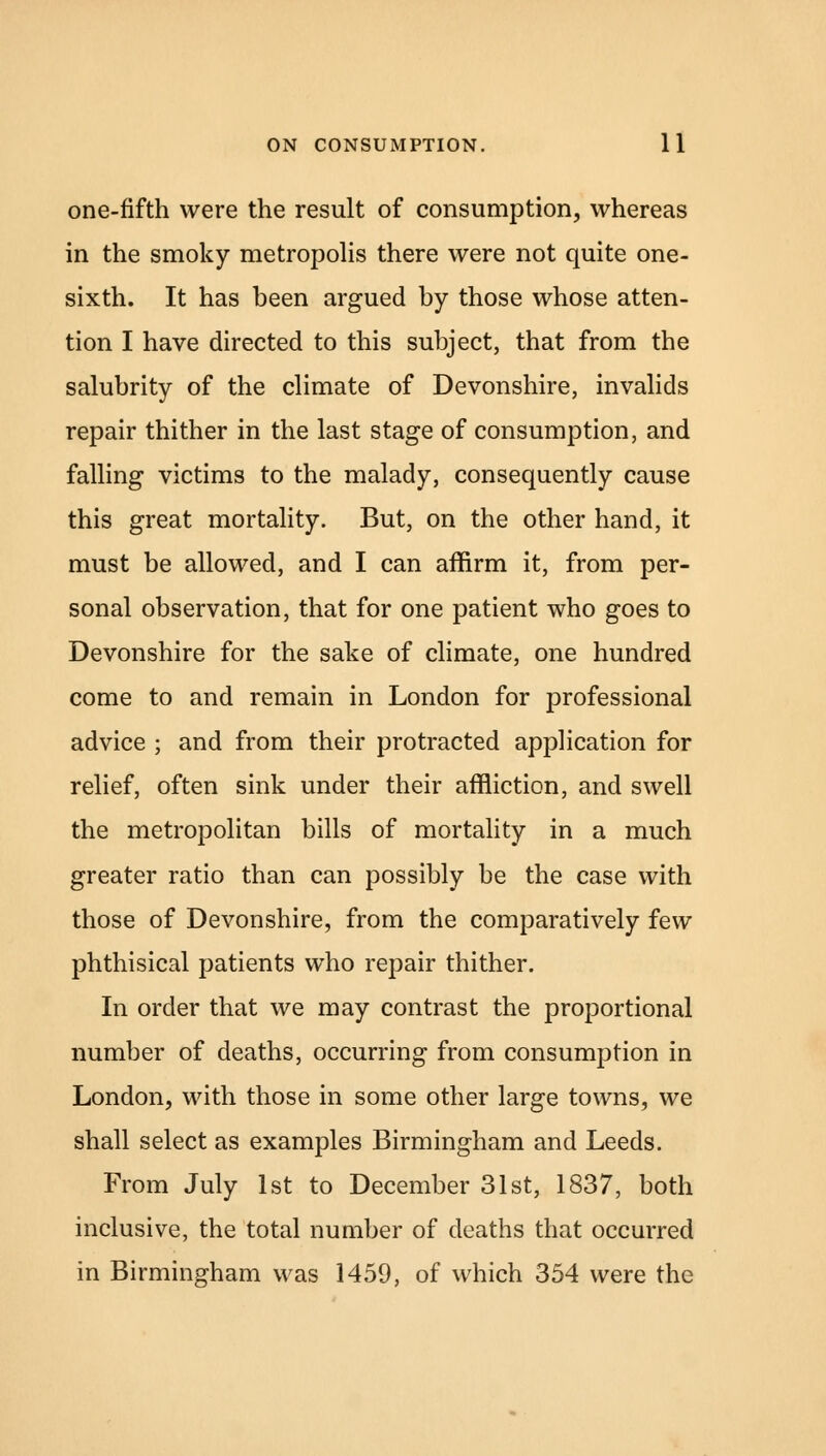 one-fifth were the result of consumption, whereas in the smoky metropolis there were not quite one- sixth. It has been argued by those whose atten- tion I have directed to this subject, that from the salubrity of the climate of Devonshire, invalids repair thither in the last stage of consumption, and falling victims to the malady, consequently cause this great mortality. But, on the other hand, it must be allowed, and I can affirm it, from per- sonal observation, that for one patient who goes to Devonshire for the sake of climate, one hundred come to and remain in London for professional advice ; and from their protracted application for relief, often sink under their affliction, and swell the metropolitan bills of mortality in a much greater ratio than can possibly be the case with those of Devonshire, from the comparatively few phthisical patients who repair thither. In order that we may contrast the proportional number of deaths, occurring from consumption in London, with those in some other large towns, we shall select as examples Birmingham and Leeds. From July 1st to December 31st, 1837, both inclusive, the total number of deaths that occurred in Birmingham was 1459, of which 354 were the