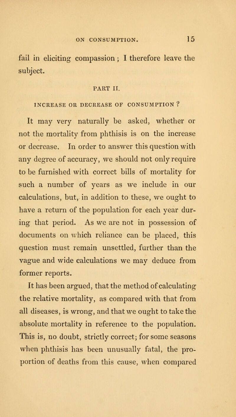 fail in eliciting compassion; I therefore leave the subject. PART II. INCREASE OR DECREASE OF CONSUMPTION ? It may very naturally be asked, whether or not the mortality from phthisis is on the increase or decrease. In order to answer this question with any degree of accuracy, we should not only require to be furnished with correct bills of mortality for such a number of years as we include in our calculations, but, in addition to these, we ought to have a return of the population for each year dur- ing that period. As we are not in possession of documents on which reliance can be placed, this question must remain unsettled, further than the vague and wide calculations we may deduce from former reports. It has been argued, that the method of calculating the relative mortality, as compared with that from all diseases, is wrong, and that we ought to take the absolute mortality in reference to the population. This is, no doubt, strictly correct; for some seasons when phthisis has been unusually fatal, the pro- portion of deaths from this cause, when compared