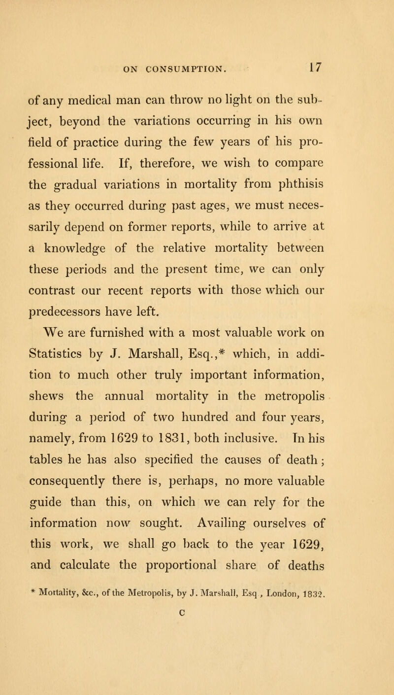 of any medical man can throw no light on the sub- ject, beyond the variations occurring in his own field of practice during the few years of his pro- fessional life. If, therefore, we wish to compare the gradual variations in mortality from phthisis as they occurred during past ages, we must neces- sarily depend on former reports, while to arrive at a knowledge of the relative mortality between these periods and the present time, we can only contrast our recent reports with those which our predecessors have left. We are furnished with a most valuable work on Statistics by J. Marshall, Esq.,# which, in addi- tion to much other truly important information, shews the annual mortality in the metropolis during a period of two hundred and four years, namely, from 1629 to 1831, both inclusive. In his tables he has also specified the causes of death; consequently there is, perhaps, no more valuable guide than this, on which we can rely for the information now sought. Availing ourselves of this work, we shall go back to the year 1629, and calculate the proportional share of deaths * Mortality, &c, of the Metropolis, by J. Marshall, Esq , London, 1832. C