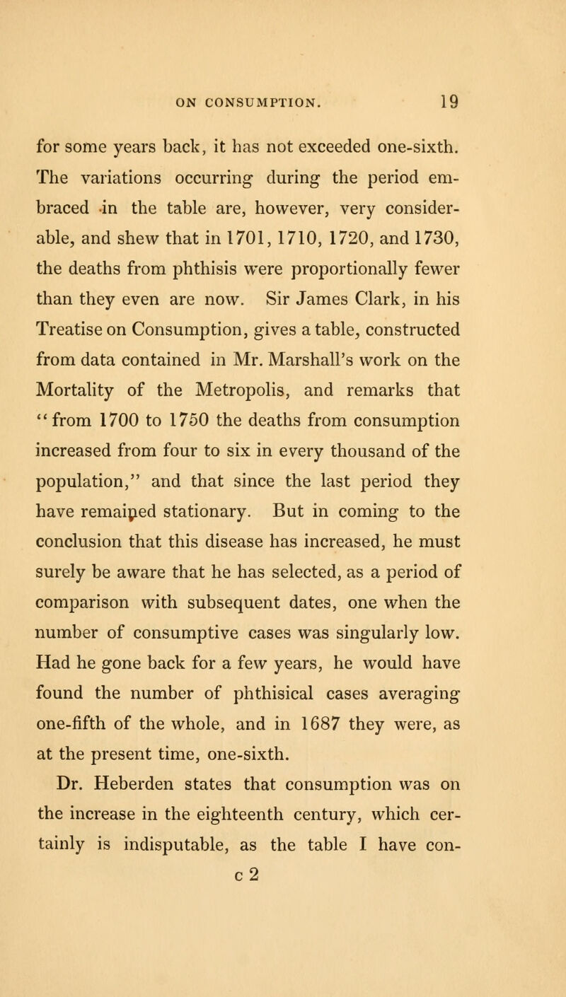 for some years back, it has not exceeded one-sixth. The variations occurring- during the period em- braced in the table are, however, very consider- able, and shew that in 1701, 1710, 1720, and 1730, the deaths from phthisis were proportionally fewer than they even are now. Sir James Clark, in his Treatise on Consumption, gives a table, constructed from data contained in Mr. Marshall's work on the Mortality of the Metropolis, and remarks that from 1700 to 1750 the deaths from consumption increased from four to six in every thousand of the population, and that since the last period they have remained stationary. But in coming to the conclusion that this disease has increased, he must surely be aware that he has selected, as a period of comparison with subsequent dates, one when the number of consumptive cases was singularly low. Had he gone back for a few years, he would have found the number of phthisical cases averaging one-fifth of the whole, and in 1687 they were, as at the present time, one-sixth. Dr. Heberden states that consumption was on the increase in the eighteenth century, which cer- tainly is indisputable, as the table I have con- c2