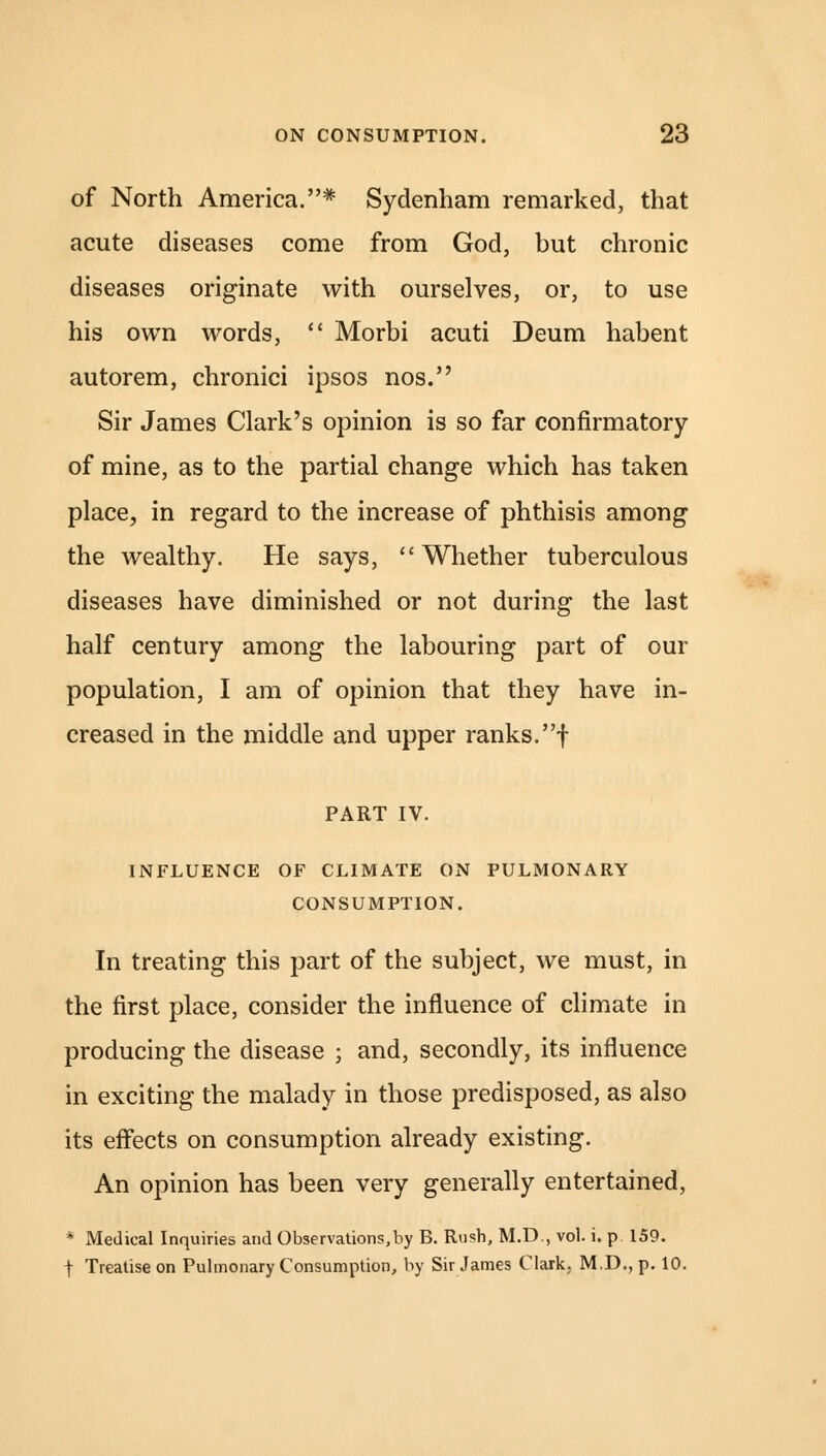 of North America.* Sydenham remarked, that acute diseases come from God, but chronic diseases originate with ourselves, or, to use his own words,  Morbi acuti Deum habent autorem, chronici ipsos nos. Sir James Clark's opinion is so far confirmatory of mine, as to the partial change which has taken place, in regard to the increase of phthisis among the wealthy. He says, Whether tuberculous diseases have diminished or not during the last half century among the labouring part of our population, I am of opinion that they have in- creased in the middle and upper ranks, f PART IV. INFLUENCE OF CLIMATE ON PULMONARY CONSUMPTION. In treating this part of the subject, we must, in the first place, consider the influence of climate in producing the disease ; and, secondly, its influence in exciting the malady in those predisposed, as also its effects on consumption already existing. An opinion has been very generally entertained, * Medical Inquiries and Observations,by B. Rush, M.D., vol. i. p 159. t Treatise on Pulmonary Consumption, by Sir James Clark. M.D., p. 10.