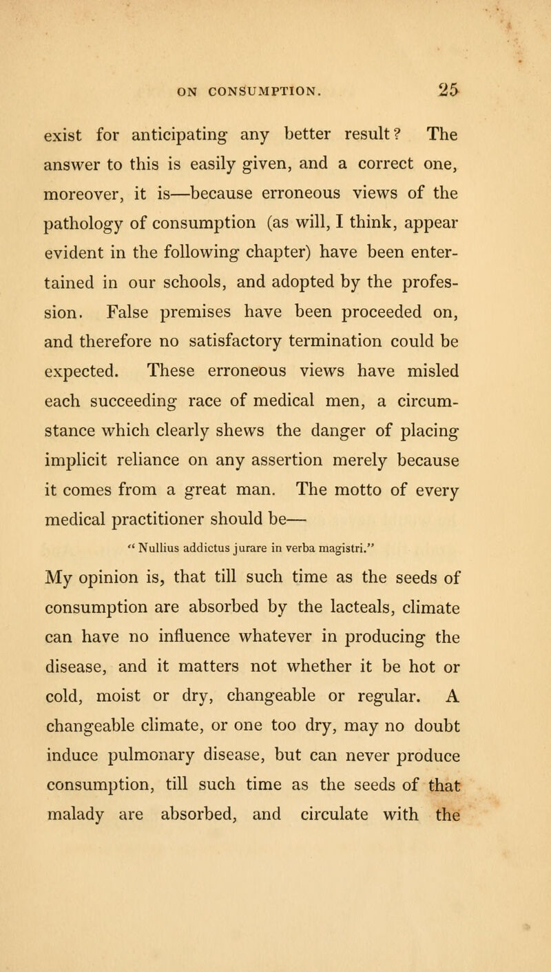 exist for anticipating any better result? The answer to this is easily given, and a correct one, moreover, it is—because erroneous views of the pathology of consumption (as will, I think, appear evident in the following chapter) have been enter- tained in our schools, and adopted by the profes- sion. False premises have been proceeded on, and therefore no satisfactory termination could be expected. These erroneous views have misled each succeeding race of medical men, a circum- stance which clearly shews the danger of placing implicit reliance on any assertion merely because it comes from a great man. The motto of every medical practitioner should be— Nullius addictus jurare in verba magistri. My opinion is, that till such time as the seeds of consumption are absorbed by the lacteals, climate can have no influence whatever in producing the disease, and it matters not whether it be hot or cold, moist or dry, changeable or regular. A changeable climate, or one too dry, may no doubt induce pulmonary disease, but can never produce consumption, till such time as the seeds of that malady are absorbed, and circulate with the
