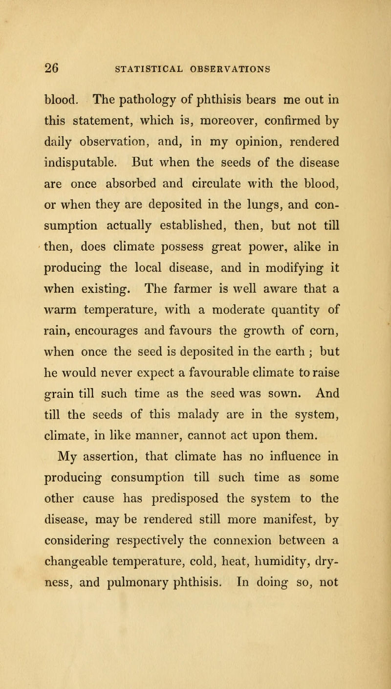 blood. The pathology of phthisis bears me out in this statement, which is, moreover, confirmed by daily observation, and, in my opinion, rendered indisputable. But when the seeds of the disease are once absorbed and circulate with the blood, or when they are deposited in the lungs, and con- sumption actually established, then, but not till then, does climate possess great power, alike in producing the local disease, and in modifying it when existing. The farmer is well aware that a warm temperature, with a moderate quantity of rain, encourages and favours the growth of corn, when once the seed is deposited in the earth ; but he would never expect a favourable climate to raise grain till such time as the seed was sown. And till the seeds of this malady are in the system, climate, in like manner, cannot act upon them. My assertion, that climate has no influence in producing consumption till such time as some other cause has predisposed the system to the disease, may be rendered still more manifest, by considering respectively the connexion between a changeable temperature, cold, heat, humidity, dry- ness, and pulmonary phthisis. In doing so, not