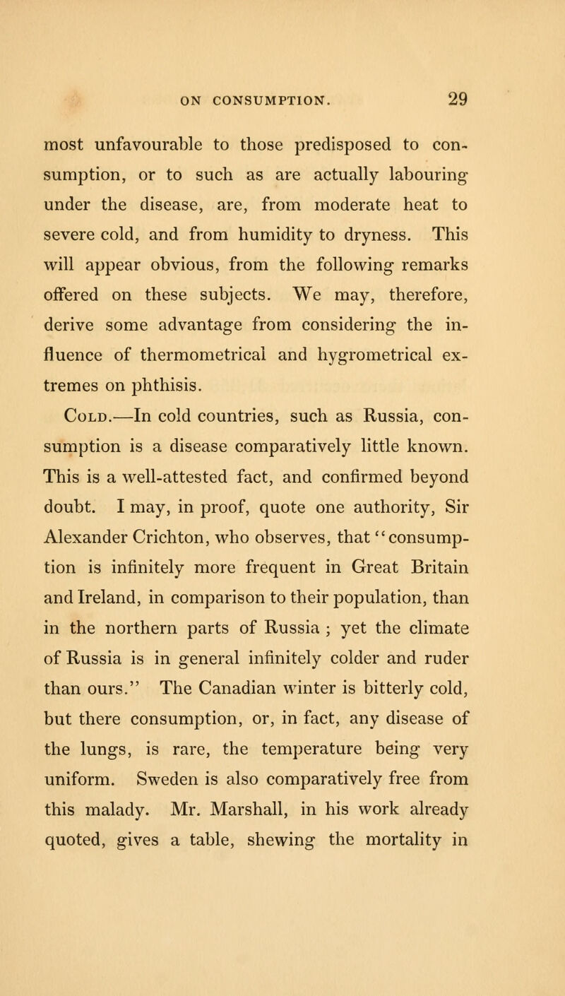 most unfavourable to those predisposed to con- sumption, or to such as are actually labouring under the disease, are, from moderate heat to severe cold, and from humidity to dryness. This will appear obvious, from the following remarks offered on these subjects. We may, therefore, derive some advantage from considering the in- fluence of thermometrical and hygrometrical ex- tremes on phthisis. Cold.—In cold countries, such as Russia, con- sumption is a disease comparatively little known. This is a well-attested fact, and confirmed beyond doubt. I may, in proof, quote one authority, Sir Alexander Crichton, who observes, that consump- tion is infinitely more frequent in Great Britain and Ireland, in comparison to their population, than in the northern parts of Russia ; yet the climate of Russia is in general infinitely colder and ruder than ours. The Canadian winter is bitterly cold, but there consumption, or, in fact, any disease of the lungs, is rare, the temperature being very uniform. Sweden is also comparatively free from this malady. Mr. Marshall, in his work already quoted, gives a table, shewing the mortality in