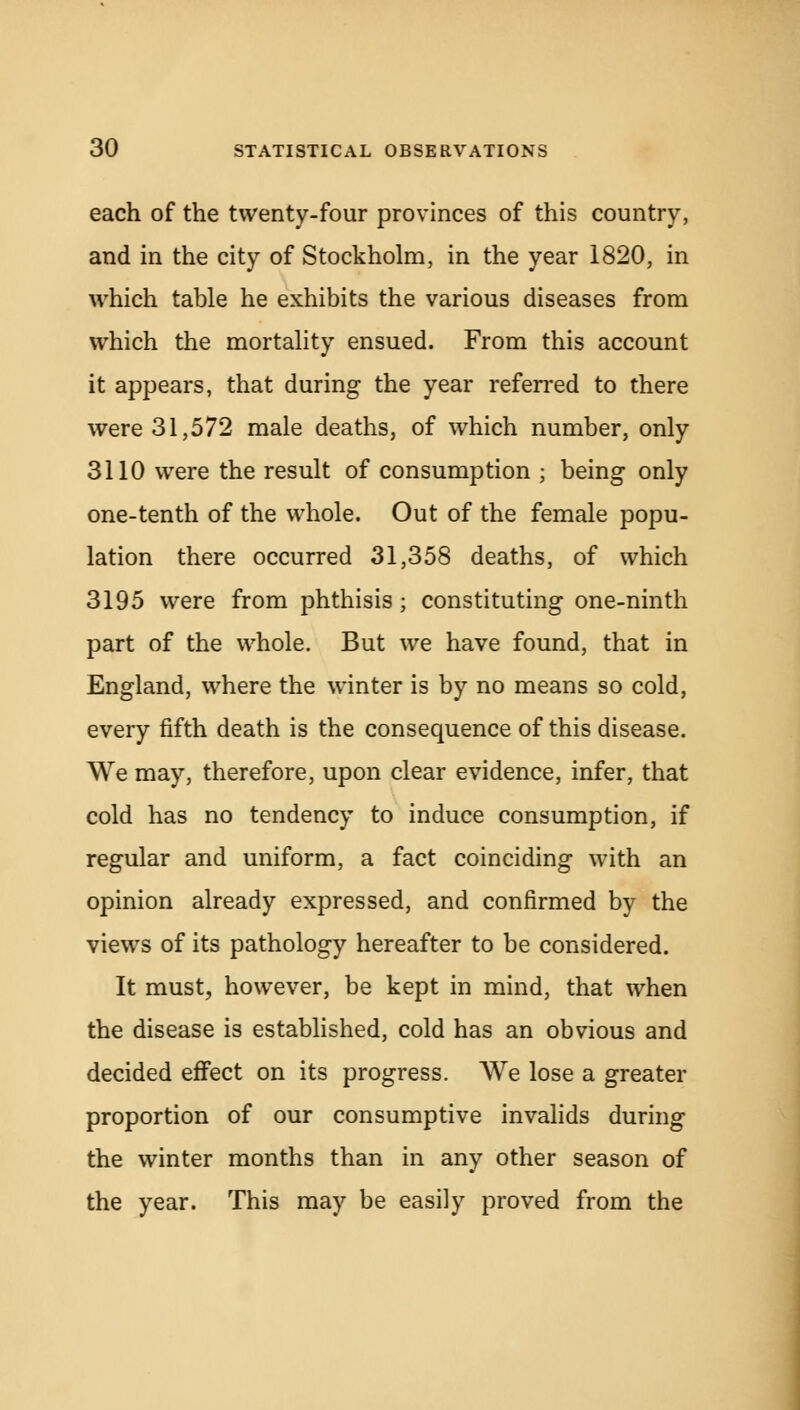 each of the twenty-four provinces of this country, and in the city of Stockholm, in the year 1820, in which table he exhibits the various diseases from which the mortality ensued. From this account it appears, that during the year referred to there were 31,572 male deaths, of which number, only 3110 were the result of consumption ; being only one-tenth of the whole. Out of the female popu- lation there occurred 31,358 deaths, of which 3195 were from phthisis; constituting one-ninth part of the whole. But we have found, that in England, where the winter is by no means so cold, every fifth death is the consequence of this disease. We may, therefore, upon clear evidence, infer, that cold has no tendency to induce consumption, if regular and uniform, a fact coinciding with an opinion already expressed, and confirmed by the views of its pathology hereafter to be considered. It must, however, be kept in mind, that when the disease is established, cold has an obvious and decided effect on its progress. We lose a greater proportion of our consumptive invalids during the winter months than in any other season of the year. This may be easily proved from the