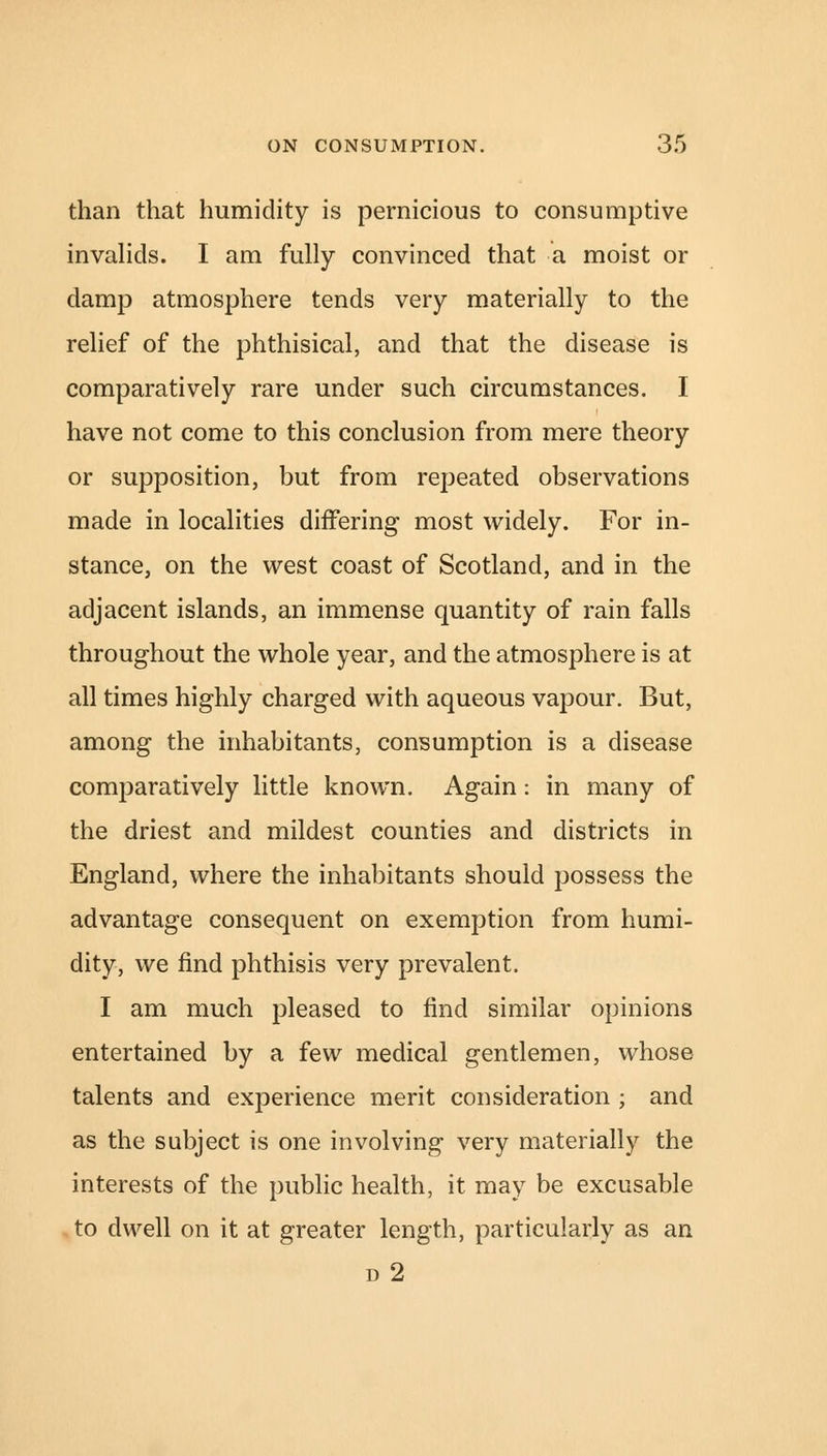 than that humidity is pernicious to consumptive invalids. I am fully convinced that a moist or damp atmosphere tends very materially to the relief of the phthisical, and that the disease is comparatively rare under such circumstances. I have not come to this conclusion from mere theory or supposition, but from repeated observations made in localities differing most widely. For in- stance, on the west coast of Scotland, and in the adjacent islands, an immense quantity of rain falls throughout the whole year, and the atmosphere is at all times highly charged with aqueous vapour. But, among the inhabitants, consumption is a disease comparatively little known. Again: in many of the driest and mildest counties and districts in England, where the inhabitants should possess the advantage consequent on exemption from humi- dity, we find phthisis very prevalent. I am much pleased to find similar opinions entertained by a few medical gentlemen, whose talents and experience merit consideration ; and as the subject is one involving very materially the interests of the public health, it may be excusable to dwell on it at greater length, particularly as an d2