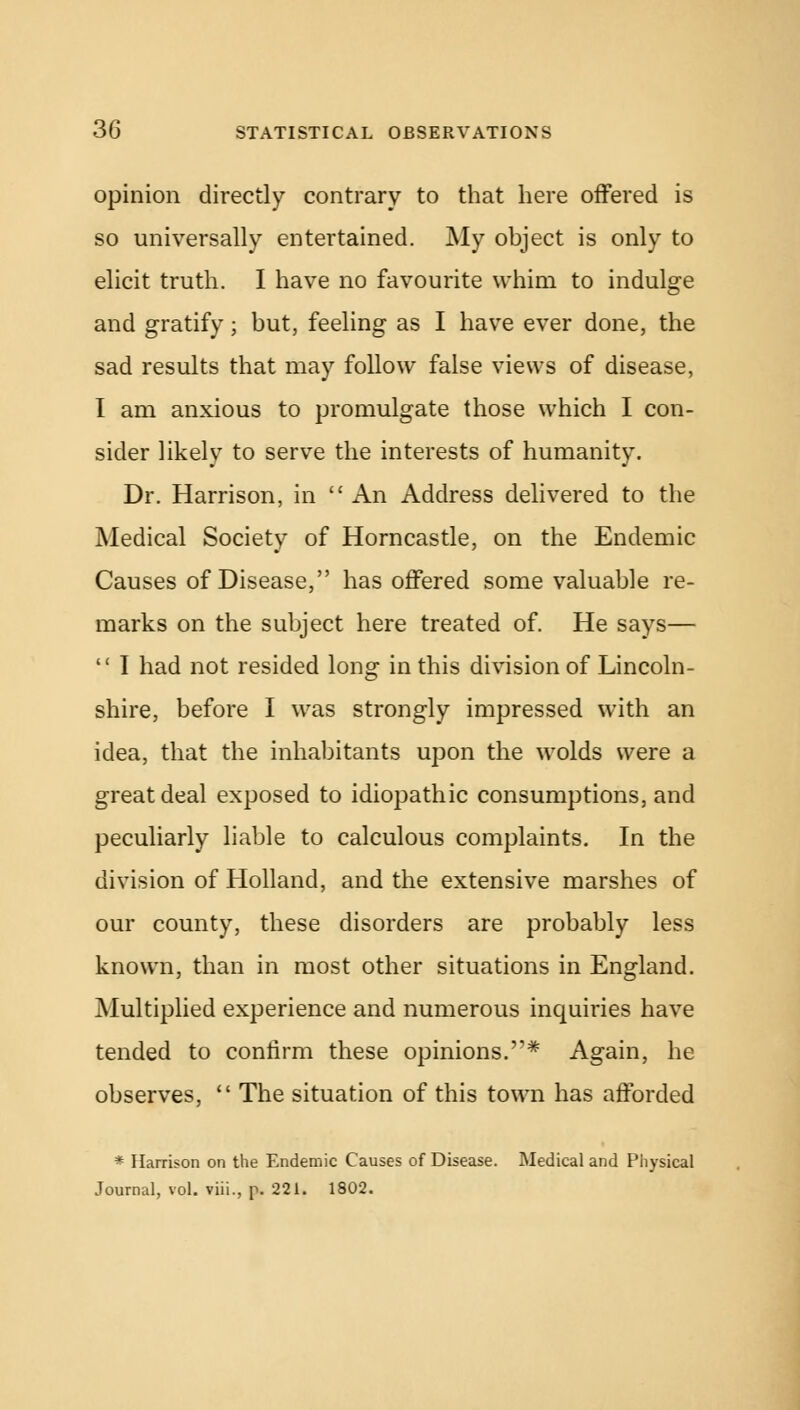 opinion directly contrary to that here offered is so universally entertained. My object is only to elicit truth. I have no favourite whim to indulge and gratify; but, feeling as I have ever done, the sad results that may follow false views of disease, I am anxious to promulgate those which I con- sider likely to serve the interests of humanity. Dr. Harrison, in  An Address delivered to the Medical Society of Horncastle, on the Endemic Causes of Disease, has offered some valuable re- marks on the subject here treated of. He says—  I had not resided long in this division of Lincoln- shire, before I was strongly impressed with an idea, that the inhabitants upon the wolds were a great deal exposed to idiopathic consumptions, and peculiarly liable to calculous complaints. In the division of Holland, and the extensive marshes of our county, these disorders are probably less known, than in most other situations in England. Multiplied experience and numerous inquiries have tended to confirm these opinions.* Again, he observes,  The situation of this town has afforded * Harrison on the Endemic Causes of Disease. Medical and Physical Journal, vol. viii., p. 221. 1802.