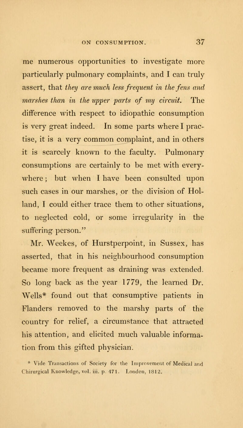 me numerous opportunities to investigate more particularly pulmonary complaints, and I can truly assert, that they are much less frequent in the fens and marshes than in the upper parts of my circuit. The difference with respect to idiopathic consumption is very great indeed. In some parts where I prac- tise, it is a very common complaint, and in others it is scarcely known to the faculty. Pulmonary consumptions are certainly to be met with every- where ; but when I have been consulted upon such cases in our marshes, or the division of Hol- land, I could either trace them to other situations, to neglected cold, or some irregularity in the suffering person. Mr. Weekes, of Hurstperpoint, in Sussex, has asserted, that in his neighbourhood consumption became more frequent as draining was extended. So long back as the year 1779, the learned Dr. Wells* found out that consumptive patients in Flanders removed to the marshy parts of the country for relief, a circumstance that attracted his attention, and elicited much valuable informa- tion from this gifted physician. * Vide Transactions of Society for the Improvement of Medical and (hirnrgical Knowledge, vol. iii. p. 471. London, 1812.