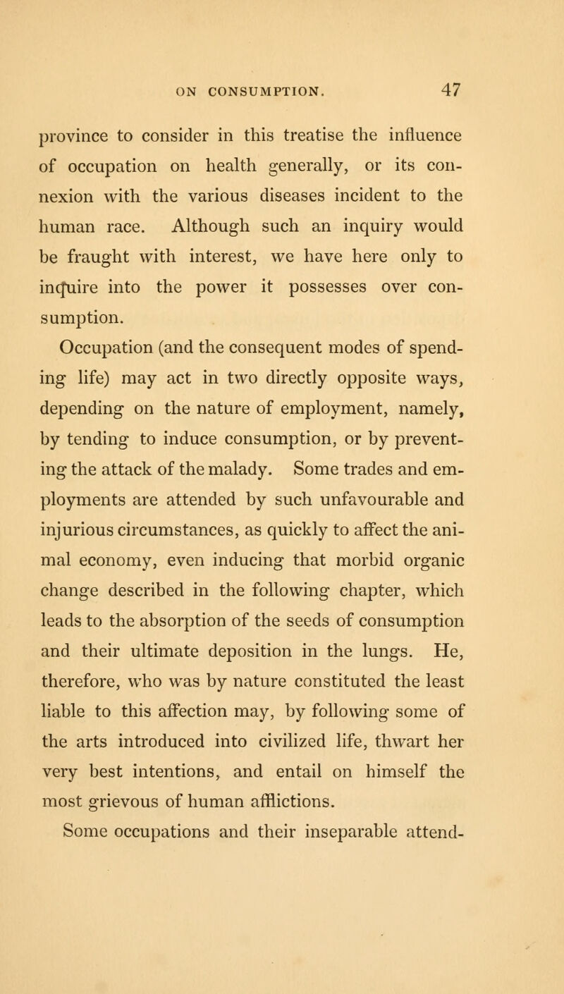 province to consider in this treatise the influence of occupation on health generally, or its con- nexion with the various diseases incident to the human race. Although such an inquiry would be fraught with interest, we have here only to inquire into the power it possesses over con- sumption. Occupation (and the consequent modes of spend- ing life) may act in two directly opposite ways, depending on the nature of employment, namely, by tending to induce consumption, or by prevent- ing the attack of the malady. Some trades and em- ployments are attended by such unfavourable and injurious circumstances, as quickly to affect the ani- mal economy, even inducing that morbid organic change described in the following chapter, which leads to the absorption of the seeds of consumption and their ultimate deposition in the lungs. He, therefore, who was by nature constituted the least liable to this affection may, by following some of the arts introduced into civilized life, thwart her very best intentions, and entail on himself the most grievous of human afflictions. Some occupations and their inseparable attend-