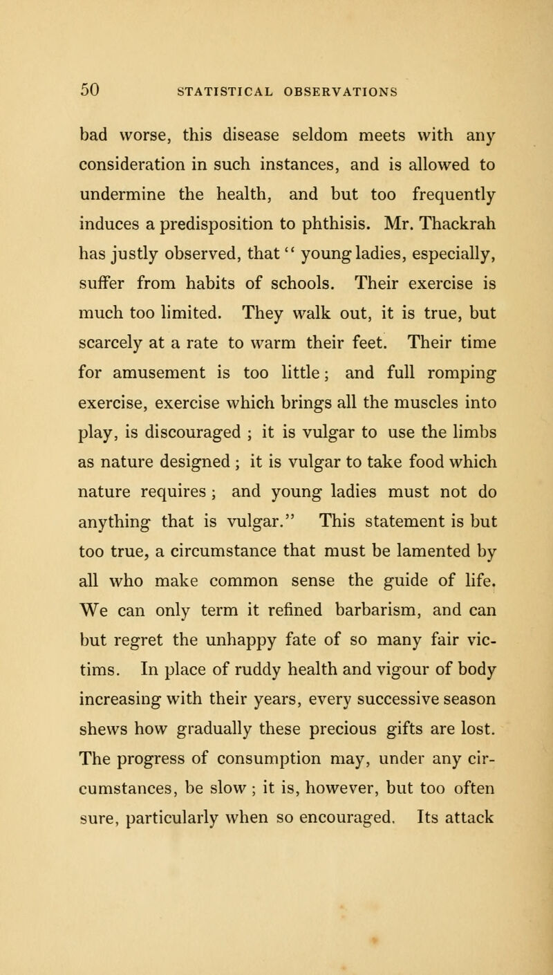 bad worse, this disease seldom meets with any consideration in such instances, and is allowed to undermine the health, and but too frequently induces a predisposition to phthisis. Mr. Thackrah has justly observed, that  young ladies, especially, suffer from habits of schools. Their exercise is much too limited. They walk out, it is true, but scarcely at a rate to warm their feet. Their time for amusement is too little; and full romping exercise, exercise which brings all the muscles into play, is discouraged ; it is vulgar to use the limbs as nature designed ; it is vulgar to take food which nature requires ; and young ladies must not do anything that is vulgar. This statement is but too true, a circumstance that must be lamented by all who make common sense the guide of life. We can only term it refined barbarism, and can but regret the unhappy fate of so many fair vic- tims. In place of ruddy health and vigour of body increasing with their years, every successive season shews how gradually these precious gifts are lost. The progress of consumption may, under any cir- cumstances, be slow ; it is, however, but too often sure, particularly when so encouraged. Its attack