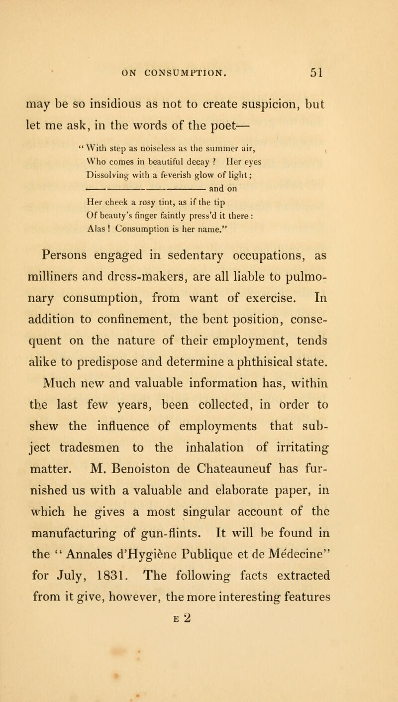 may be so insidious as not to create suspicion, but let me ask, in the words of the poet—  With step as noiseless as the summer air, Who comes in beautiful decay ? Her eyes Dissolving with a feverish glow of light; —— and on Her cheek a rosy tint, as if the tip Of beauty's finger faintly press'd it there: Alas ! Consumption is her name. Persons engaged in sedentary occupations, as milliners and dress-makers, are all liable to pulmo- nary consumption, from want of exercise. In addition to confinement, the bent position, conse- quent on the nature of their employment, tends alike to predispose and determine a phthisical state. Much new and valuable information has, within the last few years, been collected, in order to shew the influence of employments that sub- ject tradesmen to the inhalation of irritating matter. M. Benoiston de Chateauneuf has fur- nished us with a valuable and elaborate paper, in which he gives a most singular account of the manufacturing of gun-flints. It will be found in the  Annales d'Hygiene Publique et de Medecine for July, 1831. The following facts extracted from it give, however, the more interesting features e2