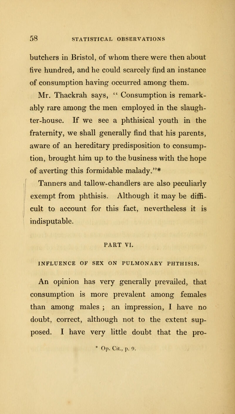 butchers in Bristol, of whom there were then about five hundred, and he could scarcely find an instance of consumption having occurred among them. Mr. Thackrah says,  Consumption is remark- ably rare among the men employed in the slaugh- ter-house. If we see a phthisical youth in the fraternity, we shall generally find that his parents, aware of an hereditary predisposition to consump- tion, brought him up to the business with the hope of averting this formidable malady.* Tanners and tallow-chandlers are also peculiarly exempt from phthisis. Although it may be diffi- cult to account for this fact, nevertheless it is indisputable. PART VI. INFLUENCE OF SEX ON PULMONARY PHTHISIS. An opinion has very generally prevailed, that consumption is more prevalent among females than among males ; an impression, I have no doubt, correct, although not to the extent sup- posed. I have very little doubt that the pro- * Op. Cit., p. 9.