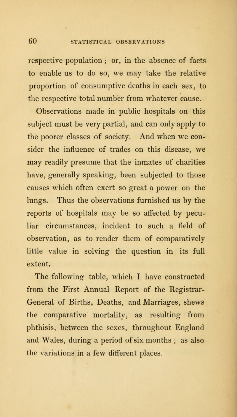 respective population • or, in the absence of facts to enable us to do so, we may take the relative proportion of consumptive deaths in each sex, to the respective total number from whatever cause. Observations made in public hospitals on this subject must be very partial, and can only apply to the poorer classes of society. And when we con- sider the influence of trades on this disease, we may readily presume that the inmates of charities have, generally speaking, been subjected to those causes which often exert so great a power on the lungs. Thus the observations furnished us by the reports of hospitals may be so affected by pecu- liar circumstances, incident to such a field of observation, as to render them of comparatively little value in solving the question in its full extent. The following table, which I have constructed from the First Annual Report of the Registrar- General of Births, Deaths, and Marriages, shews the comparative mortality, as resulting from phthisis, between the sexes, throughout England and Wales, during a period of six months ; as also the variations in a few different places.