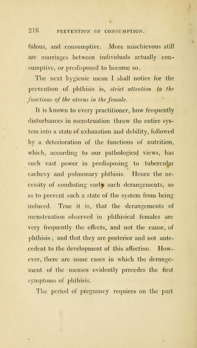 fulous, and consumptive. More mischievous still are marriages between individuals actually con- sumptive, or predisposed to become so. The next hygienic mean I shall notice for the prevention of phthisis is, strict attention to the functions of the uterus in the female. It is known to every practitioner, how frequently disturbances in menstruation throw the entire sys- tem into a state of exhaustion and debility, followed by a deterioration of the functions of nutrition, which, according to our pathological views, has such vast power in predisposing to tubercular cachexy and pulmonary phthisis. Hence the ne- cessity of combating early such derangements, so as to prevent such a state of the system from being induced. True it is, that the derangements of menstruation observed in phthisical females are very frequently the effects, and not the cause, of phthisis ; and that they are posterior and not ante- cedent to the development of this affection. How- ever, there are some cases in which the derange- ment of the menses evidently precedes the first symptoms of phthisis. The period of pregnancy requires on the part