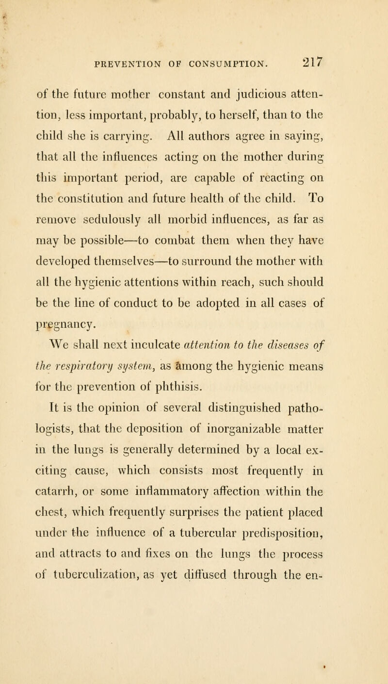 of the future mother constant and judicious atten- tion, less important, probably, to herself, than to the child she is carrying. All authors agree in saying, that all the influences acting on the mother during this important period, are capable of reacting on the constitution and future health of the child. To remove sedulously all morbid influences, as far as may be possible—to combat them when they have developed themselves—to surround the mother with all the hygienic attentions within reach, such should be the line of conduct to be adopted in all cases of pregnancy. We shall next inculcate attention to the diseases of the respiratory system, as among the hygienic means for the prevention of phthisis. It is the opinion of several distinguished patho- logists, that the deposition of inorganizable matter in the lungs is generally determined by a local ex- citing cause, which consists most frequently in catarrh, or some inflammatory affection within the chest, which frequently surprises the patient placed under the influence of a tubercular predisposition, and attracts to and fixes on the lungs the process of tuberculization, as yet diffused through the en-
