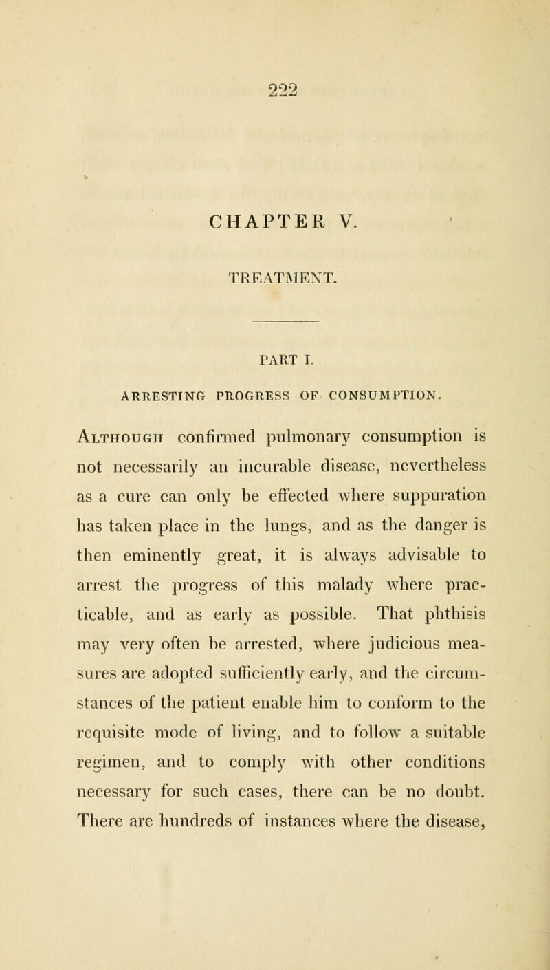 CHAPTER V. TREATMENT. PART I. ARRESTING PROGRESS OF CONSUMPTION. Although confirmed pulmonary consumption is not necessarily an incurable disease, nevertheless as a cure can only be effected where suppuration has taken place in the lungs, and as the danger is then eminently great, it is always advisable to arrest the progress of this malady where prac- ticable, and as early as possible. That phthisis may very often be arrested, where judicious mea- sures are adopted sufficiently early, and the circum- stances of the patient enable him to conform to the requisite mode of living, and to follow a suitable regimen, and to comply with other conditions necessary for such cases, there can be no doubt. There are hundreds of instances where the disease,