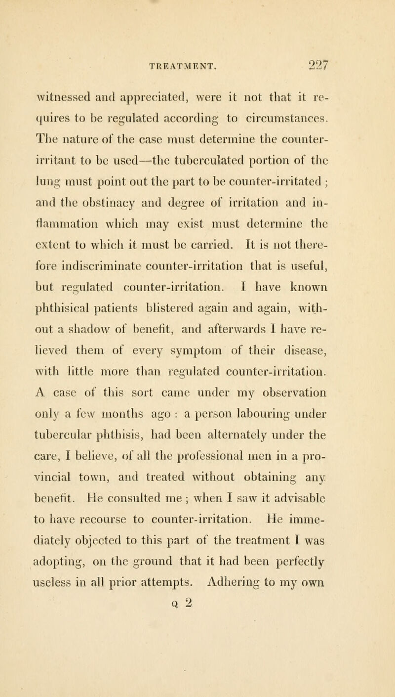 witnessed and appreciated, were it not that it re- quires to be regulated according to circumstances. The nature of the case must determine the counter- irritant to be used—the tuberculated portion of the lung must point out the part to be counter-irritated ; and the obstinacy and degree of irritation and in- flammation which may exist must determine the extent to which it must be carried. It is not there- fore indiscriminate counter-irritation that is useful, but regulated counter-irritation. I have known phthisical patients blistered again and again, with- out a shadow of benefit, and afterwards I have re- lieved them of every symptom of their disease, with little more than regulated counter-irritation. A case of this sort came under my observation only a few months ago : a person labouring under tubercular phthisis, had been alternately under the care, I believe, of all the professional men in a pro- vincial town, and treated without obtaining any benefit. He consulted me; when I saw it advisable to have recourse to counter-irritation. He imme- diately objected to this part of the treatment I was adopting, on the ground that it had been perfectly useless in all prior attempts. Adhering to my own q 2