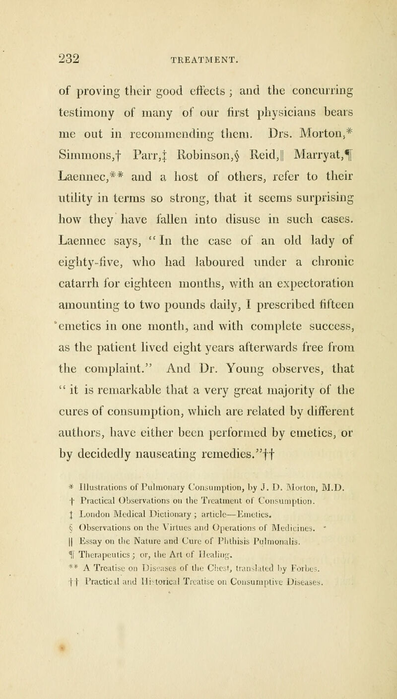 of proving their good effects ; and the concurring testimony of many of our first physicians bears me out in recommending them. Drs. Morton,* Simmons,! Parr,} Robinson,§ ReidJ Marryat,^ Laennec,** and a host of others, refer to their utility in terms so strong, that it seems surprising how they have fallen into disuse in such cases. Laennec says,  In the case of an old lady of eighty-live, who had laboured under a chronic catarrh for eighteen months, with an expectoration amounting to two pounds daily, I prescribed fifteen emetics in one month, and with complete success, as the patient lived eight years afterwards free from the complaint. And Dr. Young observes, that it is remarkable that a very great majority of the cures of consumption, which are related by different authors, have either been performed by emetics, or by decidedly nauseating remedies.ff * Illustrations of Pulmonary Consumption, by J. D. Morton, M.D. f Practical Observations on the Treatment of Consumption. I London Medical Dictionary ; article—Emetics. § Observations on the Virtues and Operations of Medicines. * || Essay on the Nature and Cure of Phthisis Pulmonalis. 5[ Therapeutics; or, the Art of Healing. ** A Treatise on Diseases of the Chest, translated !>y Forbes. ft Practicd mid Ili-torical Treatise on Consumptive Diseases.