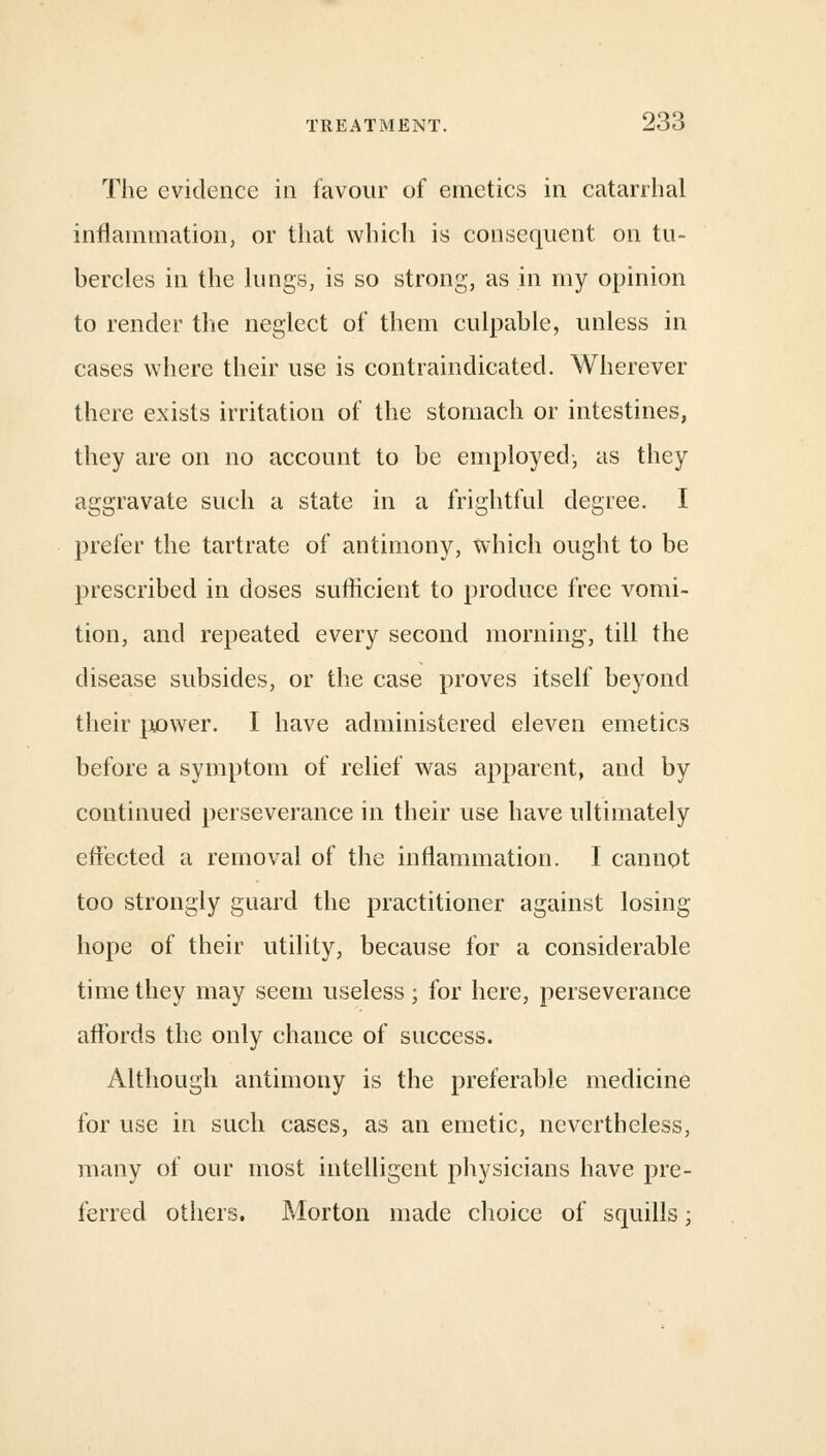 The evidence in favour of emetics in catarrhal inflammation, or that which is consequent on tu- bercles in the lungs, is so strong, as in my opinion to render the neglect of them culpable, unless in cases where their use is contraindicatecl. Wherever there exists irritation of the stomach or intestines, they are on no account to be employed-, as they aggravate such a state in a frightful degree. I prefer the tartrate of antimony, which ought to be prescribed in doses sufficient to produce free vomi- tion, and repeated every second morning, till the disease subsides, or the case proves itself beyond their power. I have administered eleven emetics before a symptom of relief was apparent, and by continued perseverance in their use have ultimately effected a removal of the inflammation. I cannot too strongly guard the practitioner against losing- hope of their utility, because for a considerable time they may seem useless; for here, perseverance affords the only chance of success. Although antimony is the preferable medicine for use in such cases, as an emetic, nevertheless, many of our most intelligent physicians have pre- ferred others. Morton made choice of squills;