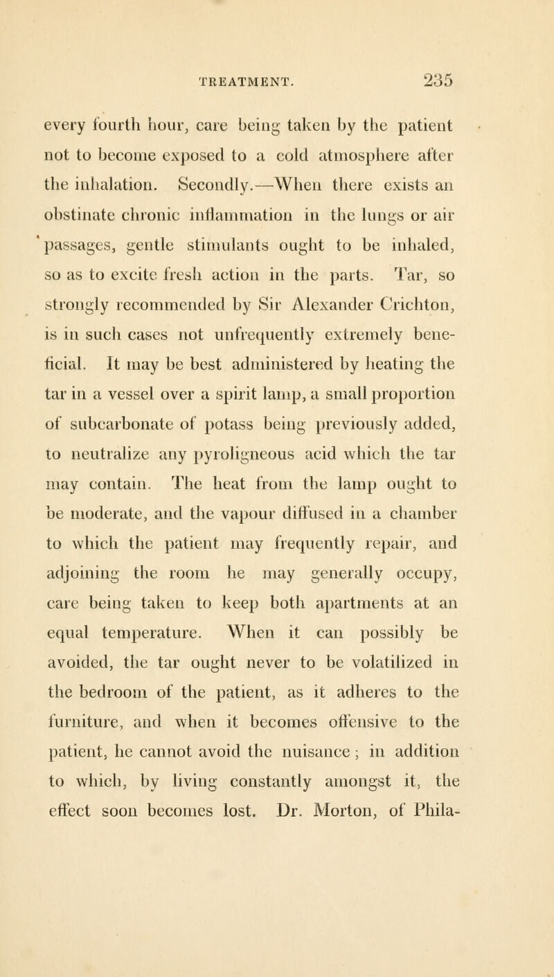 every fourth hour, care being taken by the patient not to become exposed to a cold atmosphere after the inhalation. Secondly.—When there exists an obstinate chronic inflammation in the lungs or air passages, gentle stimulants ought to be inhaled, so as to excite fresh action in the parts. Tar, so strongly recommended by Sir Alexander Crichton, is in such cases not unfrequently extremely bene- ficial. It may be best administered by heating the tar in a vessel over a spirit lamp, a small proportion of subcarbonate of potass being previously added, to neutralize any pyroligneous acid which the tar may contain. The heat from the lamp ought to be moderate, and the vapour diffused in a chamber to which the patient may frequently repair, and adjoining the room he may generally occupy, care being taken to keep both apartments at an equal temperature. When it can possibly be avoided, the tar ought never to be volatilized in the bedroom of the patient, as it adheres to the furniture, and when it becomes offensive to the patient, he cannot avoid the nuisance; in addition to which, by living constantly amongst it. the effect soon becomes lost. Dr. Morton, of Phila-