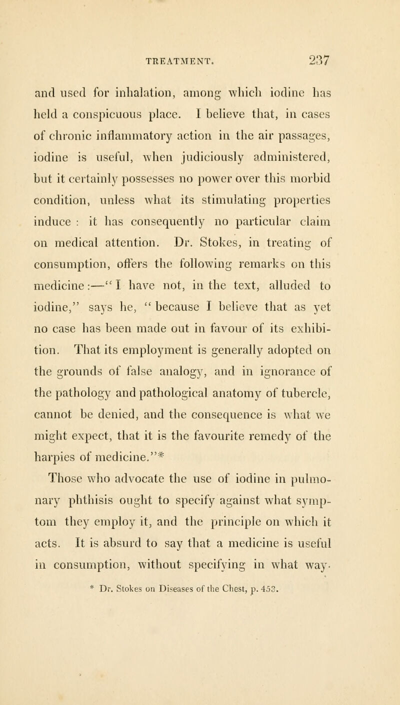 and used for inhalation, among which iodine has held a conspicuous place. I believe that, in cases of chronic inflammatory action in the air passages, iodine is useful, when judiciously administered, but it certainly possesses no power over this morbid condition, unless what its stimulating properties induce : it has consequently no particular claim on medical attention. Dr. Stokes, in treating of consumption, offers the following remarks on this medicine:—-£C I have not, in the text, alluded to iodine, says he,  because I believe that as yet no case has been made out in favour of its exhibi- tion. That its employment is generally adopted on the grounds of false analogy, and in ignorance of the pathology and pathological anatomy of tubercle, cannot be denied, and the consequence is what we might expect, that it is the favourite remedy of the harpies of medicine.* Those who advocate the use of iodine in pulmo- nary phthisis ought to specify against what symp- tom they employ it, and the principle on which it acts. It is absurd to say that a medicine is useful in consumption, without specifying in what way- * Dr. Stokes on Diseases of the Chest, p. 453.